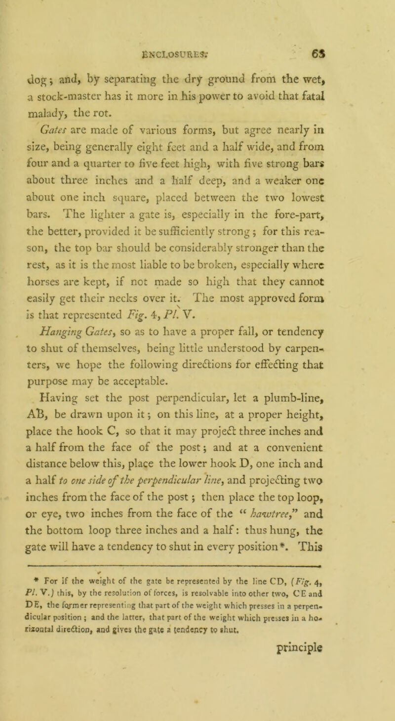 Jop;; and, by separating the dry ground from the wet, a stock-master has it more in his power to avoid that fatal malady, the rot. Gates are made of various forms, but agree nearly in size, being generally eight feet and a half wide, and from four and a quarter to hve feet high, with five strong bars about three inches and a half deep, and a weaker one about one inch square, placed between the two lowest bars. The lighter a gate is, especially in the fore-part, the better, provided it be sufficiently strong; for this rea- son, the top bar should be considerably stronger than the rest, as it is the most liable to be broken, especially where horses are kept, if not made so high that they cannot easily get their necks over it. The most approved form is that represented Fig. 4, PL V. Hatigifig GateS) so as to have a proper fall, or tendency to shut of themselves, being little understood by carpen-* ters, we hope the following diredlions for effedHng that purpose may be acceptable. Having set the post perpendicular, let a plumb-line, AB, be drawn upon it; on this line, at a proper height, place the hook C, so that it may proje£l three inches and a half from the face of the post; and at a convenient distance below this, place the lower hook D, one inch and a half to one side of the perpendicular Ime, and proje<Sling two inches from the face of the post; then place the top loop, or eye, two inches from the face of the “ hawtreef and the bottom loop three inches and a half: thus hung, the gate will have a tendency to shut in every position*. This * For if the weight of the gate be represented by the line CD, (F/ff.4, PL V.) this, by the resolution of forces, is resolvable into other two, CE and DE, the former representing that part of the weight which presses in a perpen- dicular position ; and the latter, that part of the weight which presses in a ho- riaoatai dire^ion, and gives the gate a tendency to shut. principle