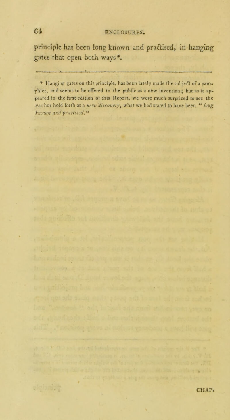 64- principle has been long known and practised, in hanging gates that open both ways*. ■* I langine gates on this principle, has been lately made the suhjeft of a pam-. phlet, and seems to be offeied to tlie pnblfc as a new invention ; but as it ap- peared in the first edition of this Report, we were much surprized to see the Author hold forth as a new discuveij^ what w'c had stated to have been “ Lxg kr.cwn at:Jpiuciiu-d. CHAP