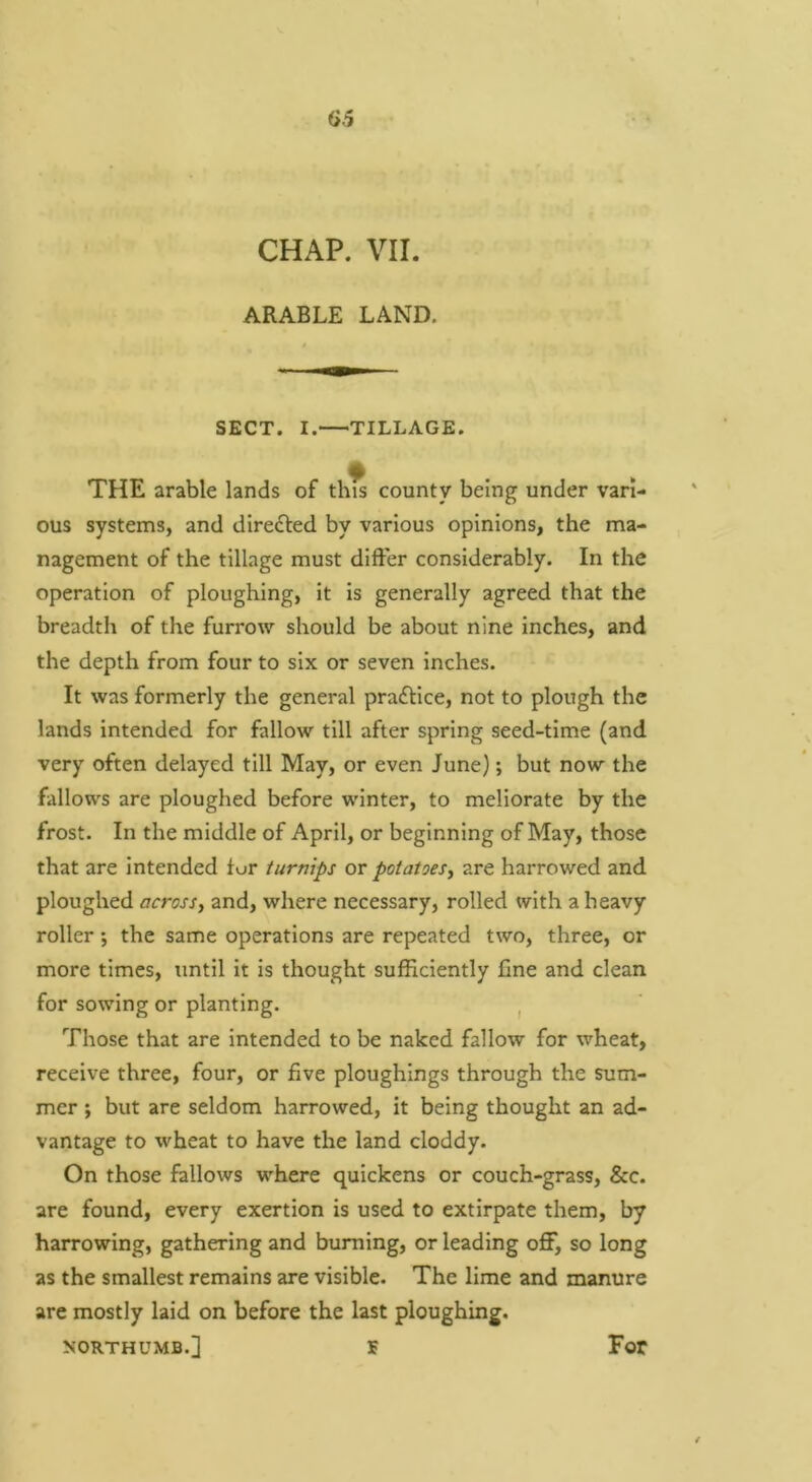 CHAP. VII. ARABLE LAND. SECT. I. TILLAGE. THE arable lands of this county being under vari- ous systems, and diredled by various opinions, the ma- nagement of the tillage must differ considerably. In the operation of ploughing, it is generally agreed that the breadth of the furrow should be about nine inches, and the depth from four to six or seven inches. It was formerly the general practice, not to plough the lands intended for fallow till after spring seed-time (and very often delayed till May, or even June); but now the fallows are ploughed before winter, to meliorate by the frost. In the middle of April, or beginning of May, those that are intended lur turnips or potatoes^ are harrowed and ploughed across, and, where necessary, rolled with a heavy roller; the same operations are repeated two, three, or more times, until it is thought sufficiently fine and clean for sowing or planting. ^ Those that are intended to be naked fallow for wheat, receive three, four, or five ploughings through the sum- mer ; but are seldom harrowed, it being thought an ad- vantage to wheat to have the land cloddy. On those fallows where quickens or couch-grass, &c. are found, every exertion is used to extirpate them, by harrowing, gathering and burning, or leading off, so long as the smallest remains are visible. The lime and manure are mostly laid on before the last ploughing. NORTHUMB.] S For