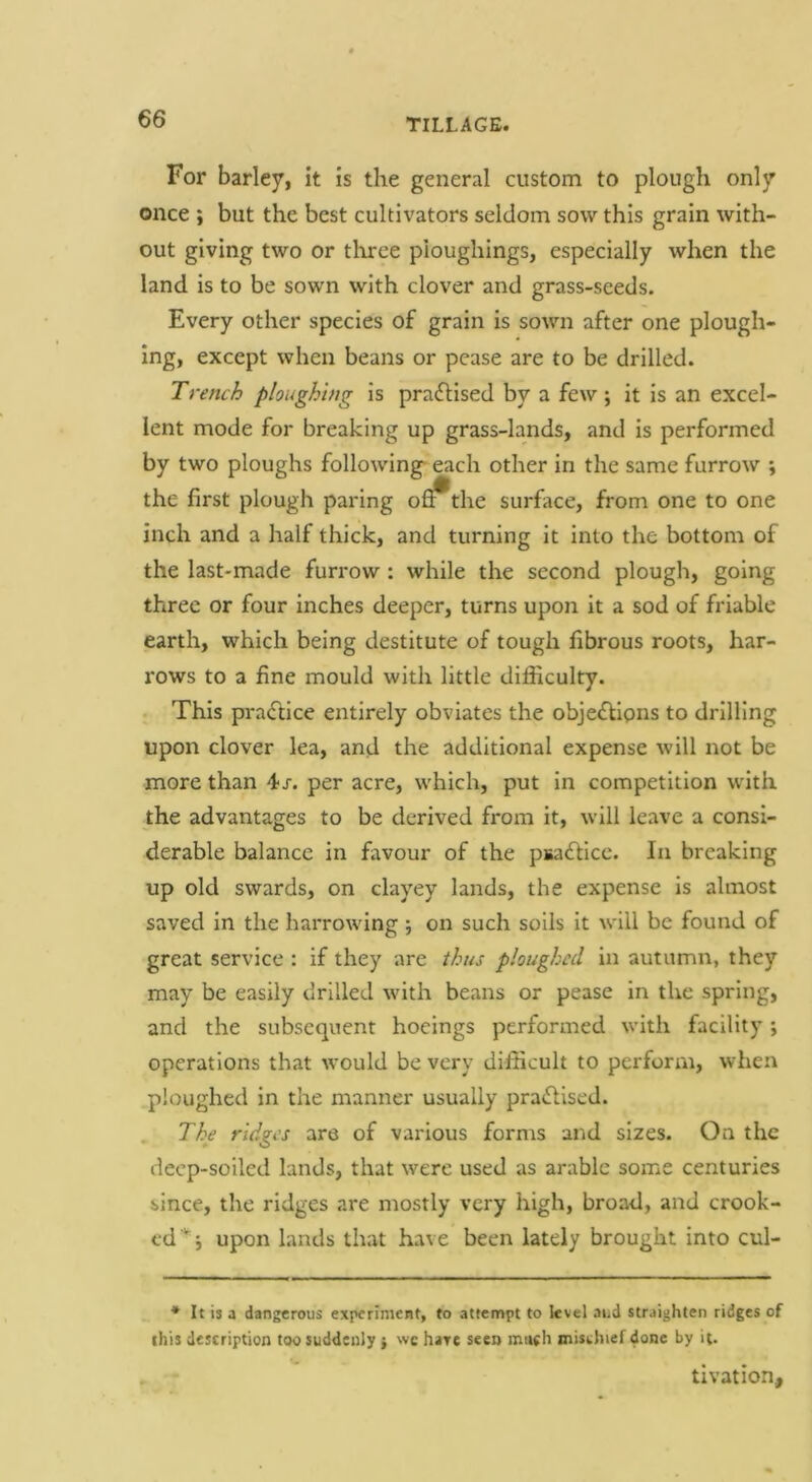 TILLAGE. For barley, it is the general custom to plough only once ; but the best cultivators seldom sow this grain with- out giving two or tliree pioughings, especially when the land is to be sown with clover and grass-seeds. Every other species of grain is sown after one plough- ing, except when beans or pease are to be drilled. Trench ploughing is prafHsed by a few; it is an excel- lent mode for breaking up grass-lands, and is performed by two ploughs following- each other in the same furrow ; the first plough paring o^the surface, from one to one inch and a half thick, and turning it Into the bottom of the last-made furrow : while the second plough, going three or four inches deeper, turns upon it a sod of friable earth, which being destitute of tough fibrous roots, har- rows to a fine mould with little difficulty. This praflice entirely obviates the objeflipns to drilling upon clover lea, and the additional expense will not be more than 4/. per acre, which, put in competition with the advantages to be derived from it, will leave a consi- derable balance in favour of the psaftice. In breaking up old swards, on clayey lands, the expense is almost saved in the harrowing ; on such soils it will be found of great service : if they are thus ploughed in autumn, they may be easily drilled with beans or pease in the spring, and the subsequent hoeings performed with facility; operations that would be very difficult to perform, when ploughed in the manner usually praflised. The ridges are of various forms and sizes. On the deep-soiled lands, that were used as arable some centuries since, the ridges are mostly very high, broad, and crook- ed upon lands that have been lately brought into cul- * It is a dangerous experiment, to attempt to level aud straighten ridges of this description too suddenly} wc hare seen mneh mischief done by it. tivation.