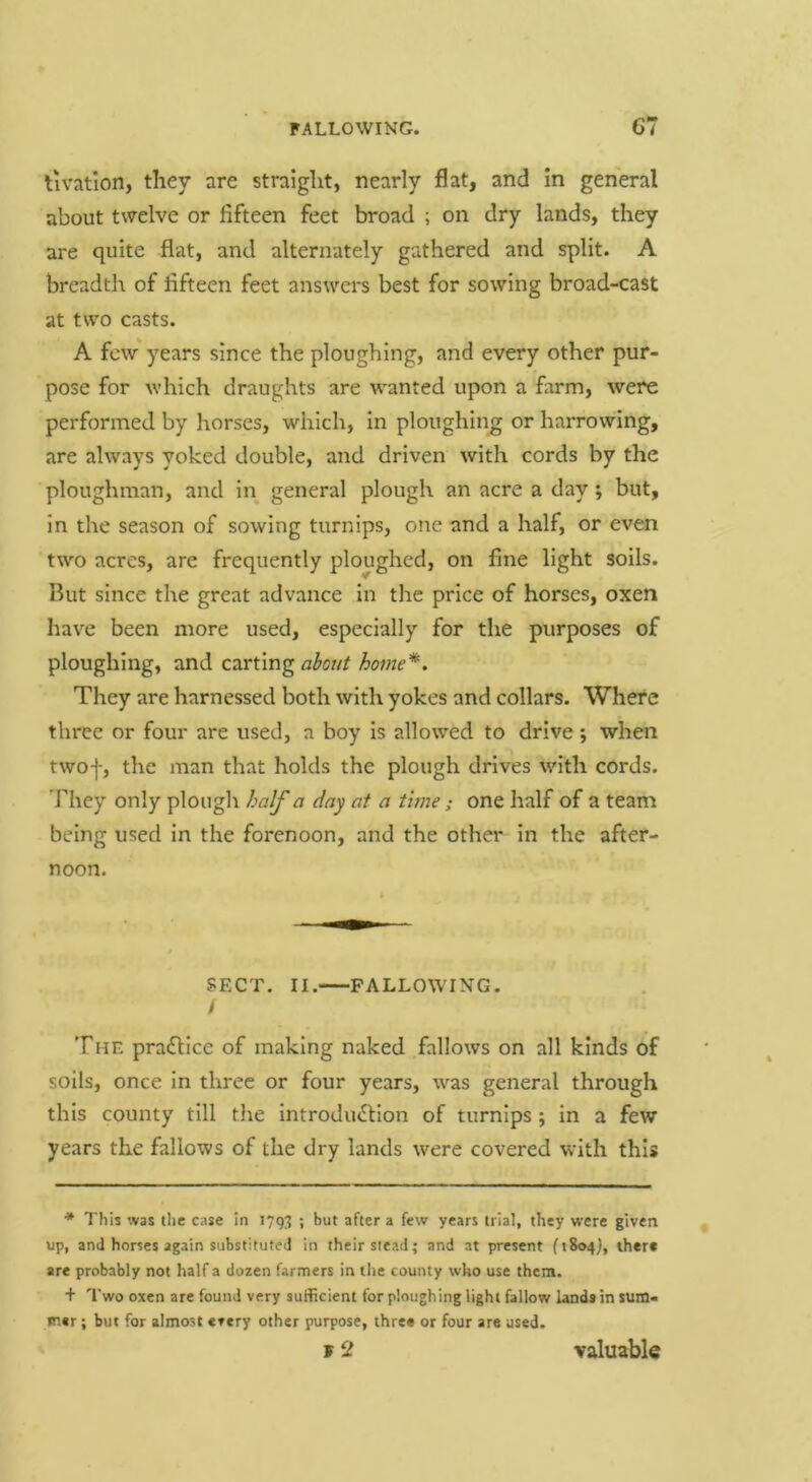 tivation, they are straight, nearly flat, and in general about twelve or fifteen feet broad ; on dry lands, they are quite flat, and alternately gathered and split. A breadth of fifteen feet ans^Ycrs best for sowing broad-cast at two casts. A few years since the ploughing, and every other pur- pose for which draughts are wanted upon a farm, were performed by horses, which, in ploughing or harrowing, are always yoked double, and driven with cords by the ploughman, and in general plough an acre a day; but, in the season of sowing turnips, one and a half, or even two acres, are frequently ploughed, on fine light soils. But since the great advance In the price of horses, oxen have been more used, especially for the purposes of ploughing, and carting home*. They are harnessed both with yokes and collars. Where three or four are used, a boy is allowed to drive; when twof, the man that holds the plough drives with cords. They only plough half a day at a tune; one half of a team being used in the forenoon, and the other In the after- noon. SECT. II. FALLOWING. I The pradllce of making naked fallows on all kinds of soils, once in three or four years, was general through this county till the IntrodiuEHon of turnips ; In a few years the fallows of the dry lands were covered with this * This was the case in 179;; ; but after a few years trial, they were given up, and horses again substituted in their stead; and at present (1804), there are probably not half a dozen farmers in the county who use them. + Two oxen are found very sufficient for ploughing light fallow lands in sum- met; but for almost every other purpose, three or four are used. y 2 valuabla