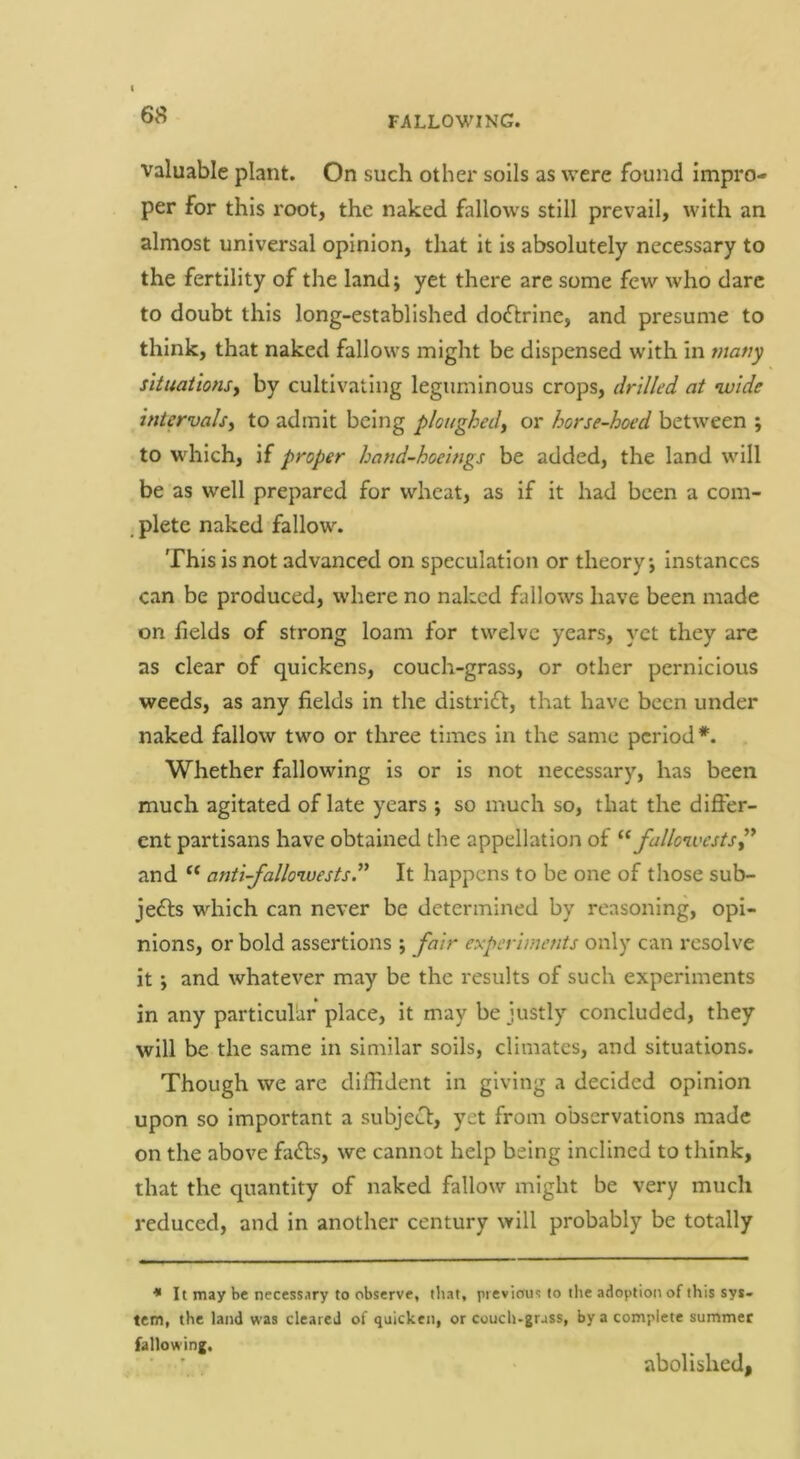 valuable plant. On such other soils as were found impro- per for this root, the naked fallows still prevail, with an almost universal opinion, that it is absolutely necessary to the fertility of the land; yet there are some few who dare to doubt this long-established doftrine, and presume to think, that naked fallows might be dispensed with in many situations) by cultivating leguminous crops, drilled at wide intervals) to admit being ploughed) or horse-hoed between ; to which, if proper hand-hoeings be added, the land will be as well prepared for wheat, as if it had been a com- , plete naked fallow. This is not advanced on speculation or theory; instances can be produced, where no naked fallows have been made on Helds of strong loam for twelve years, yet they are as clear of quickens, couch-grass, or other pernicious weeds, as any fields in the distrift, that have been under naked fallow two or three times in the same period*. Whether fallowing is or is not necessary, has been much agitated of late years ; so much so, that the differ- ent partisans have obtained the appellation of fullcivestS)* and “ anti-fallowestsl’^ It happens to be one of those sub- jedls which can never be determined by reasoning, opi- nions, or bold assertions ; fair experiments only can resolve it; and whatever may be the results of such experiments in any particular place, it may be justly concluded, they will be the same in similar soils, climates, and situations. Though we are diffident in giving a decided opinion upon so important a subject, yet from observations made on the above fafts, we cannot help being inclined to think, that the quantity of naked fallow might be very much reduced, and in another century will probably be totally •* It may be necessary to observe, tliat, previous to tlie adoption of this sys- tem, the land was cleared of quicken, or couch-grass, by a complete summer fallowing. abolished,