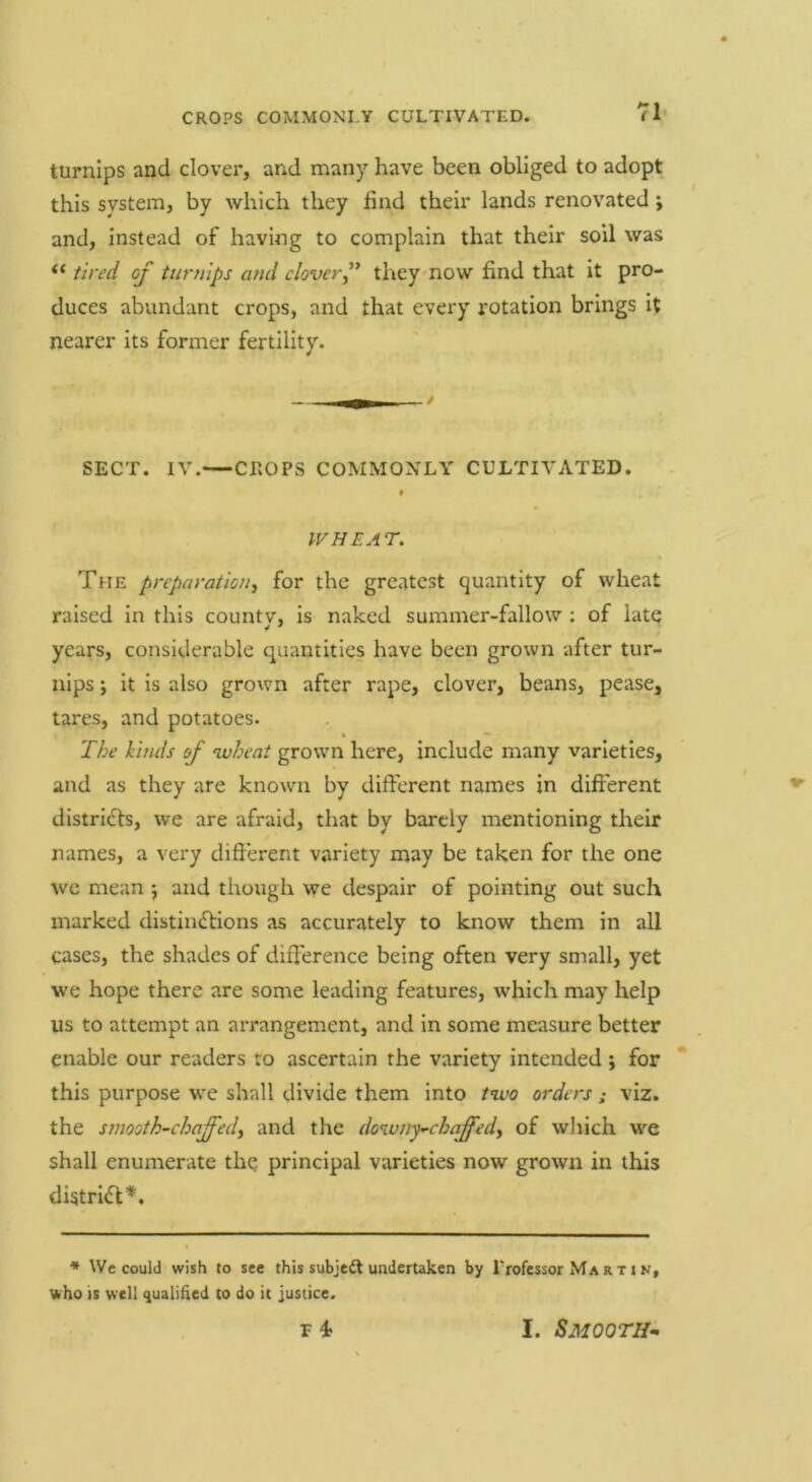 71- turnips and clover, and many have been obliged to adopt this system, by which they find their lands renovated; and, instead of having to complain that their soil was tired of turnips and cloverf they now find that it pro- duces abundant crops, and that every rotation brings it nearer its former fertility. SECT. IV. CEOPS COMMONLY CULTIVATED. * IV HEAT. The preparation^ for the greatest quantity of wheat raised In this countv, is naked summer-fallow : of late years, considerable quantities have been grown after tur- nips ; it Is also grown after rape, clover, beans, pease, tares, and potatoes- The kinds of wheat grown here, include many varieties, and as they are known by dift'erent names in different districts, we are afraid, that by barely mentioning their names, a very different variety may be taken for the one we mean ; and though we despair of pointing out such marked distimflions as accurately to know them in all cases, the shades of difference being often very small, yet we hope there are some leading features, which may help us to attempt an arrangement, and In some measure better enable our readers to ascertain the variety intended; for this purpose we shall divide them into two orders; viz. the smooth-chaffedy and the do%u7ty’-chaff'edy of wliich we shall enumerate thq principal varieties now grown in this distri<ff*. * We could wish to see this subjedt undertaken by Professor Martin, who is well qualified to do it justice. r 4 I. Smooth^