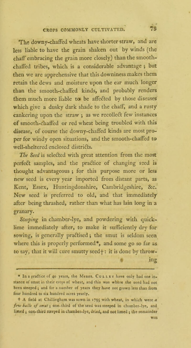 The downy-chafFed wheats have shorter straw, and arc less liable to have the grain shaken out by winds (the chaff embracing the grain more closely) than the smooth- chaffed tribes, which is a considerable advantage ; but then we are apprehensive that this downiness makes them retain the dews and moisture upon the ear much longer than the smooth-chaffed kinds, and probably renders them much more liable to be affedled by those diseases which give a dusky dark shade to the chaff, and a rusty cankering upon the straw ; as we recollecfl few instances of smooth-chaffed or red wheat being troubled with this disease, of course the downy-chaffed kinds are most pro- per for windy open situations, and the smooth-chaffed to well-sheltered enclosed distridls. The Seed is seledled with great attention from the most perfeft samples, and the practice of changing seed is thought advantageous ; for this purpose more or less new seed is every year imported from distant parts, as Kent, Essex, Huntingdonshire, Cambridgeshire, &c. New seed is preferred to old, and that immediately after being thrashed, rather than what has lain long in a granary. Steeping in chamber-lye, and powdering with quick- lime immediately after, to make it sufficiently dry for sowing, is generally pradhsed; the smut is seldom seen where this is properly performed*, and some go so far as to say, that it will cure smutty seedf: it is done by throw- ♦ ing * In a pradVice of 40 years, the Messrs. Cull ey have only had one in- stance of smut in their crops of wheat, and this was where the seed had not been steeped ; and for a number of years they have not grown less than from four hundred to six hundred acres yearly. + A field at Chillingham was sown in 1795 with wheat, in which were a fe^ balls of smutone-third of the seed was steeped in chamber-lye, and lijned ; one-third steeped in chamber-lye, dried, and not limed ; the lemainder was