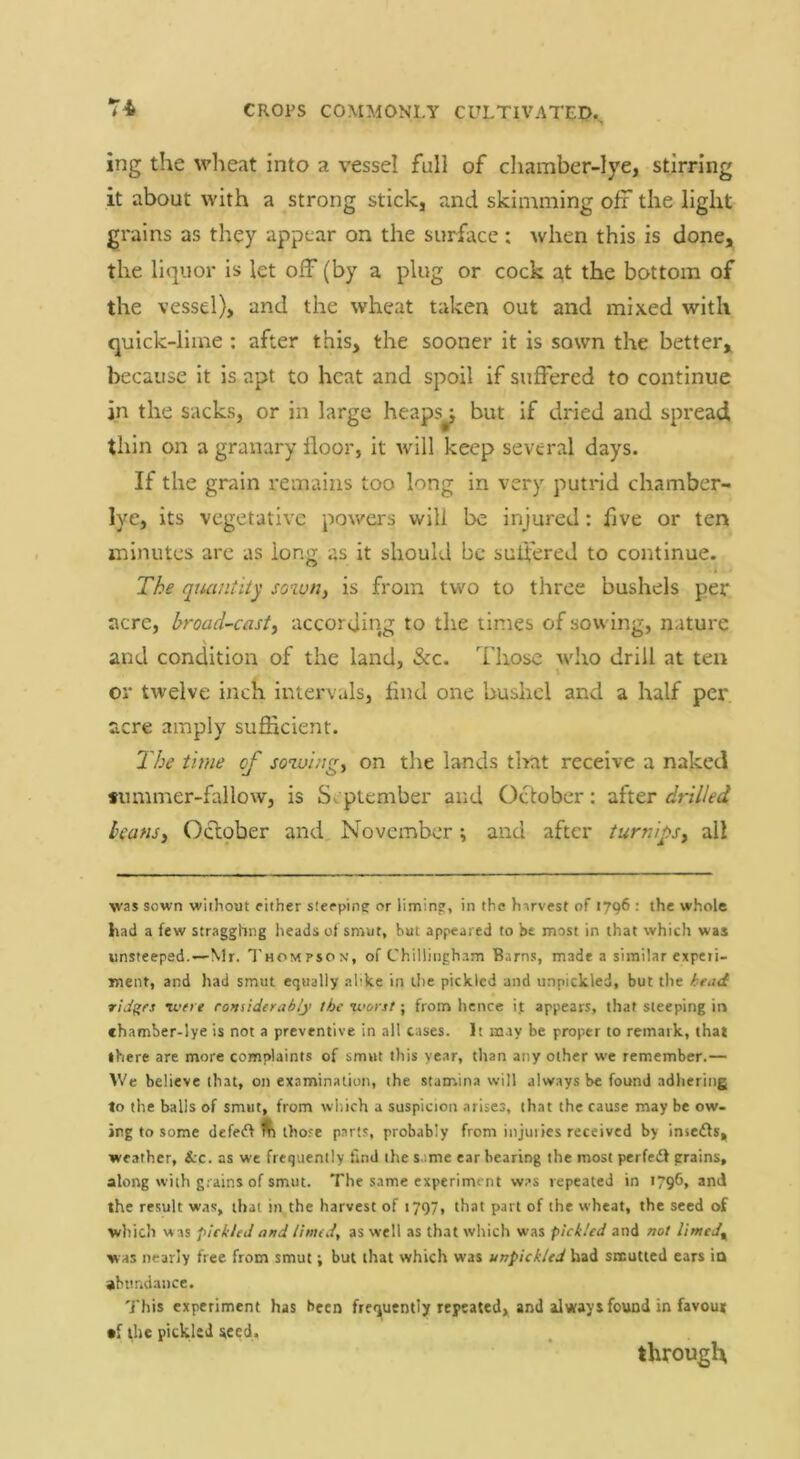 ing the wheat into a vessel full of cliamber-lye, stirring it about with a strong stick, and skimming off the light grains as they appear on the surface ; when this is done, the liquor is let olT(by a plug or cock a,t the bottom of the vessel), and the wheat taken out and mixed with quick-lime: after this, the sooner it is sown the better, because it is apt to heat and spoil if suffered to continue in the sacks, or in large heaps^ but if dried and spread thin on a granary floor, it will keep several days. If the grain remains too long in very putrid chamber- lye, its vegetative powers will be injured: five or ten minutes arc as long as it should be suli'ered to continue. The quantity sown, is from two to three bushels per acre, broad-cast, according to the times of sowing, nature and condition of the land, &c. Those who drill at ten or twelve inch intervals, find one bushel and a half per acre amply sufficient. 2Vje time of sowing, on the lands that receive a naked *ummer-fallow, is September and October: after drilled beans, Octpber and November; and after turnips, all was sown without either sieeptne or limin?, in the harvest of 1796 : the whole had a few stragghng heads of smut, hut appeared to be most in that which was unsteeped.—Mr. Thompson’, of Chillingham Barns, made a similar expeii- ment, and had smut equally .alike in the pickled and unpickled, but the head ridges 'were considerably the 'woist; from hence ijt appears, that steeping ir» chamber-lye is not a preventive in all cases. It may be proper to remark, that there are more complaints of smut this year, tlian any other we remember.— We believe that, on examination, the stamina will always be found adhering to the balls of smut, from which a suspicion arises, that the cause may be ow- ing to some defedf ^ those parts, probably from injuries received by insefls, weather, &:c. as we frequently find the s.'.me ear bearing the most perfedf grains, along with g.-ains of smut. The same experiment w.’s repeated in 1796, and the result was, that in the harvest of 1797, that part of the wheat, the seed of which was pickled and linted^ as well as that which was pickled and not limtd^ was nearly free from smut; but that which was unpickled had smutted cars ia abundance. This experiment has been frequently repeated, and always found in favou* cf the pickled seed. through