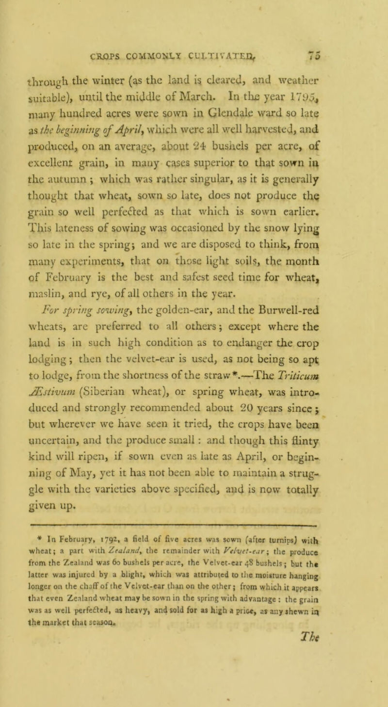 through the winter (as the land i? cleared} and weather suitable), until the middle of March. In tlie year 1705, many hundred acres were sown in Glendale ward so late as the begbintng of Aprils which were all well harvested, and produced, on an average, about 24 bushels per acre, of excellent grain, in many cases superior to that sown in the autumn ; which was rather singular, as it is generally thought that wheat, sown so late, does not produce the grain so well perfected as that which is sown earlier. This lateness of sowing was occasioned by the snow lying so late in the spring; and we are disposed to think, frorn many experiments, that on those light soils, the month of February is the best and safest seed time for wheat, maslin, and rye, of all others in the year. For spring sowings the golden-ear, and the Burwell-red wheats, are preferred to all others; except where the land is in such high condition as to endanger the crop lodging; then the velvet-ear is used, as not being so apt to lodge, from the shortness of the strav/*.—The Triticum JEstivum (Siberian wheat), or spring wheat, was intro- duced and strongly recommended about 20 years since } but wherever we have seen it tried, the crops have been uncertain, and the produce small: and though this flinty kind will ripen, if sown even as late as April, or begin- ning of May, yet it has not been able to maintain a strug- gle with the varieties above specified, and is now totally given up. * In February, 1792, a field of five acres was sown fafter turnips) with wheat; a part vf\th Zea/anJ, the remainder with Velvti-ejr •, tlie produce from the Zealand was 60 bushels per acre, the Velvet-ear 48 bushels; but the latter was injured by a blight, which was attributed to the moisture hanging longer on the chaff of the Velvet-ear than on the other; from which it appears that even Zealand wheat may be sown in the spring with advantage : the grain was as well perfe£led, as heavy, and sold for as high a price, as any shewn iq the market that season.