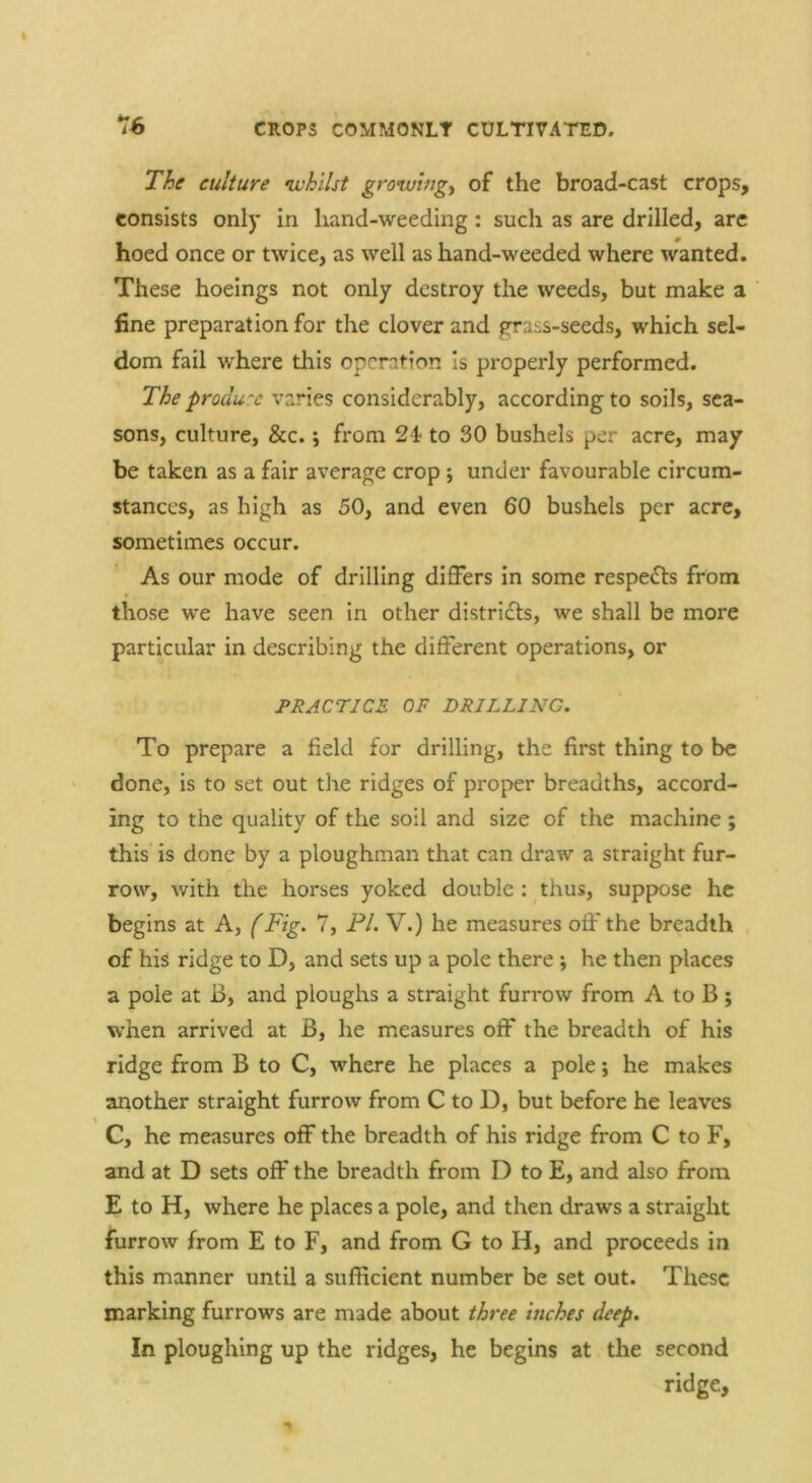 *76 The culture •whilst growlngy of the broad-cast crops, consists only in hand-weeding: such as are drilled, arc hoed once or twice, as well as hand-weeded where wanted. These hoeings not only destroy the weeds, but make a fine preparation for the clover and grabs-seeds, which sel- dom fail where this operation Is properly performed. The produce varies considerably, according to soils, sea- sons, culture, &c. j from 24 to 30 bushels per acre, may be taken as a fair average crop ; under favourable circum- stances, as high as 50, and even 60 bushels per acre, sometimes occur. As our mode of drilling differs in some respects from those we have seen in other distri£ls, we shall be more particular in describing the different operations, or PRACTICE OF DRILLING. To prepare a field for drilling, the first thing to be done, is to set out the ridges of proper breadths, accord- ing to the quality of the soil and size of the machine; this is done by a ploughman that can draw a straight fur- row, with the horses yoked double: thus, suppose he begins at A, (Fig. 7, PL V.) he measures off the breadth of his ridge to D, and sets up a pole there ; he then places a pole at B, and ploughs a straight furrow from A to B ; when arrived at B, he measures off the breadth of his ridge from B to C, where he places a pole; he makes another straight furrow from C to D, but before he leaves C, he measures off the breadth of his ridge from C to F, and at D sets off the breadth from D to E, and also from E to H, where he places a pole, and then draws a straight furrow from E to F, and from G to H, and proceeds in this manner until a sufficient number be set out. These marking furrows are made about three inches deep. In ploughing up the ridges, he begins at the second ridge.