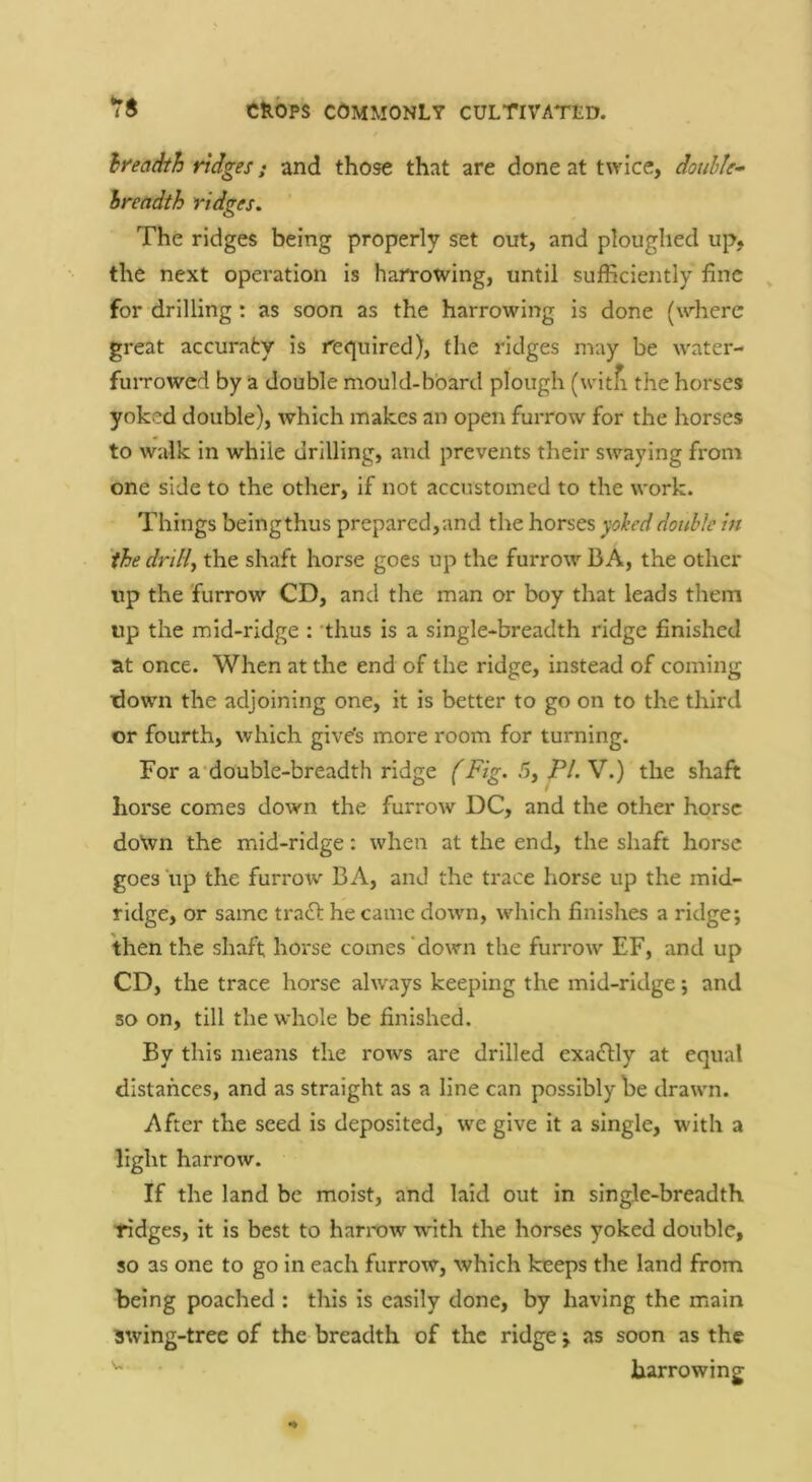 hi'eadth ridges; and those that are done at twice, double- breadth ridges. The ridges being properly set out, and ploughed up, the next operation is harrowing, until sufficiently fine for drilling: as soon as the harrowing is done (where great accuraty is re<]uired), the ridges may be water- fuiTowcd by a double mould-board plough (witfi the horses yoked double), which makes an open furrow for the horses to walk in while drilling, and prevents their swaying from one side to the other, if not accustomed to the work. Things beingthus prepared,and the horses yoheddouble in the drilit the shaft horse goes up the furrow BA, the other up the furrow CD, and the man or boy that leads them up the mid-ridge : ’thus is a single-breadth ridge finished at once. When at the end of the ridge, instead of coming down the adjoining one, it is better to go on to the third or fourth, which gives more room for turning. For a'double-breadth ridge (Fig. 5, PI. V.) the shaft horse comes down the furrow DC, and the other horse doWn the mid-ridge: when at the end, the shaft horse goes up the furrow BA, and the trace horse up the mid- ridge, or same traft he came down, which finishes a ridge; then the shaft horse comes ‘down the furrow EF, and up CD, the trace horse always keeping the mid-ridge; and so on, till the whole be finished. By this means the rows are drilled exaflly at equal distances, and as straight as a line can possibly be drawn. After the seed Is deposited, we give It a single, with a light harrow. If the land be moist, and laid out in single-breadth fidges, it is best to harrow with the horses yoked double, so as one to go In each furrow, which keeps the land from being poached : this is easily done, by having the main swing-tree of the breadth of the ridge; as soon as the harrowing