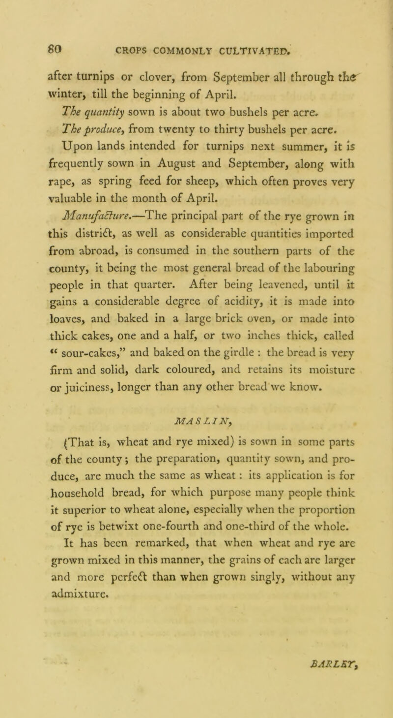 after turnips or clover, from September all through the winter, till the beginning of April. T^e quantity sown is about two bushels per acre. The producey from twenty to thirty bushels per acre. Upon lands intended for turnips next summer, it is frequently sown in August and September, along with rape, as spring feed for sheep, which often proves very valuable in the month of April. ManufaElure.—The principal part of the rye grown In this distridt, as well as considerable quantities imported from abroad. Is consumed in the southern parts of the county, it being the most general bread of the labouring people in that quarter. After being leavened, until it gains a considerable degree of acidity, it is made into loaves, and baked in a large brick oven, or made into thick cakes, one and a half, or two inches thick, called “ sour-cakes,” and baked on the girdle : the bread is very firm and solid, dark coloured, and retains its moisture or juiciness, longer than any other bread we know. MASLINy (That is, wheat and rye mixed) Is sown in some parts of the county; the preparation, quantity sown, and pro- duce, are much the same as wheat: its application is for household bread, for which purpose many people think it superior to wheat alone, especially when the proportion of rye is betwixt one-fourth and one-third of the whole. It has been remarked, that when wheat and rye are grown mixed in this manner, the grains of each are larger and more perfect than when grown singly, without any admixture. BARLETy