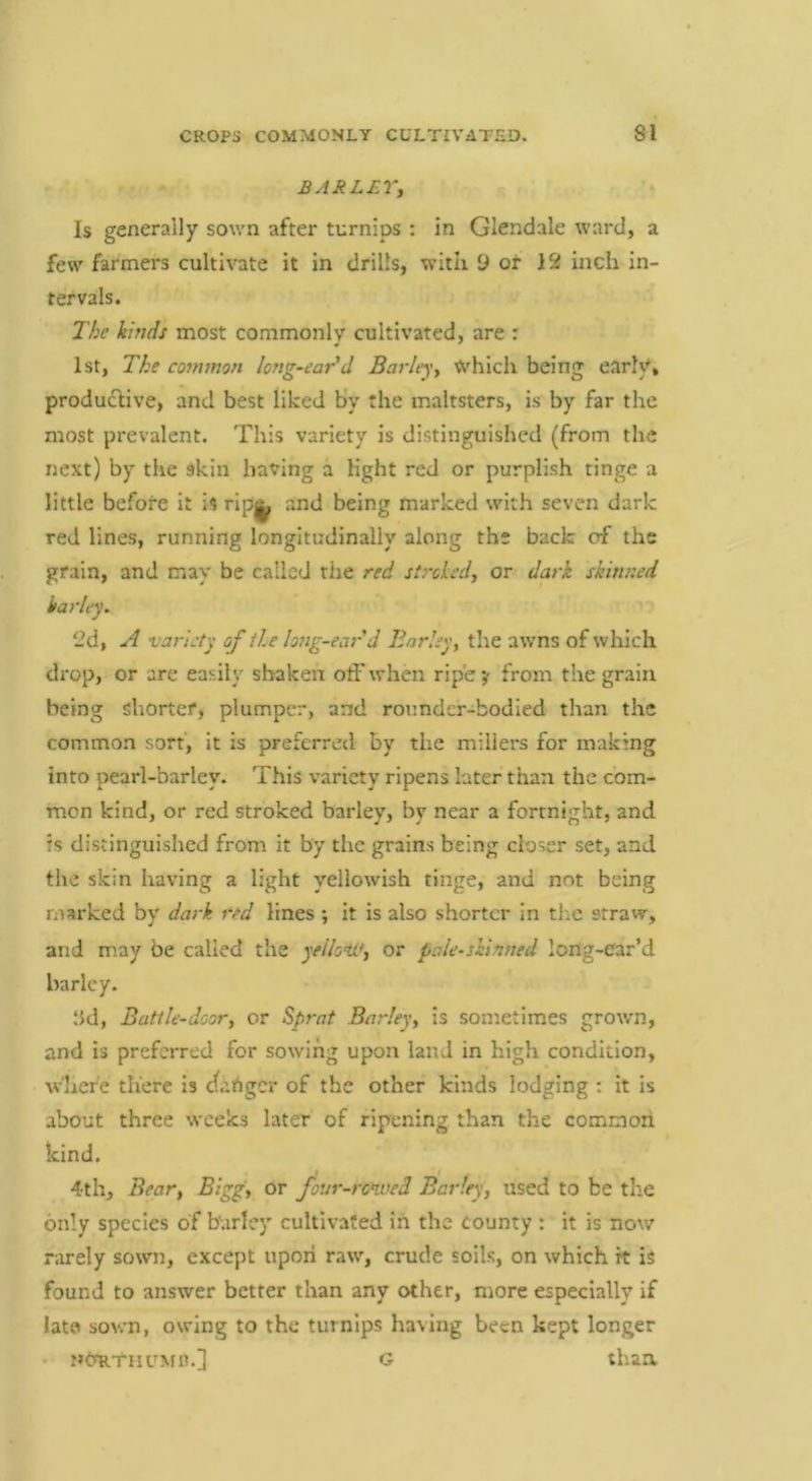 BARLEYi Is generally sown after turnips : in Glendale ward, a few farmers cultivate it in drills, with 9 ot 12 inch in- tervals. The kinds most commonly cultivated, are : 1st, The common long-ear'd Barleyy Which being early, produclive, and best liked by the maltsters, is by far the most prevalent. This variety is distinguished (from the next) by the skin having a light red or purplish tinge a little before it is rip^ and being marked with seven dark red lines, running longitudinally along the back of the grain, and may be called the red strokedy or dark skinned karley^ 2d, A 'variety of the long-ear d Barky, the awns of which drop, or are easily shaken off when ripe y from the grain being shorter, plumper, and rounder-bodied than the common sort, it is preferred by the millers for making into pearl-barley. This variety ripens later than the com- mon kind, or red stroked barley, by near a fortnight, and is distinguished from it by the grains being closer set, and the skin having a light yellowish tinge, and not being marked by dark red lines ; it Is also shorter in the straw, and may be called the yeiloW, or pale-skinned long-ear’d barley- 8d, Battle-door, or Sprat Barley, is sometimes grown, and is preferred for sowing upon land in high condition, w'hefe there Is <^angcr of the other kinds lodging : it is about three weeks later of ripening than the common kind. i . 4th, Bear, Bigg, or foiir-ronved Barley, iised to be the only species of barley cultivated in the county : it is now rarely sown, except upon raw, crude soils, on which it is found to answer better than any other, more especially if lato sown, owing to the turnips having been kept longer NtraTiiuMC.] G than