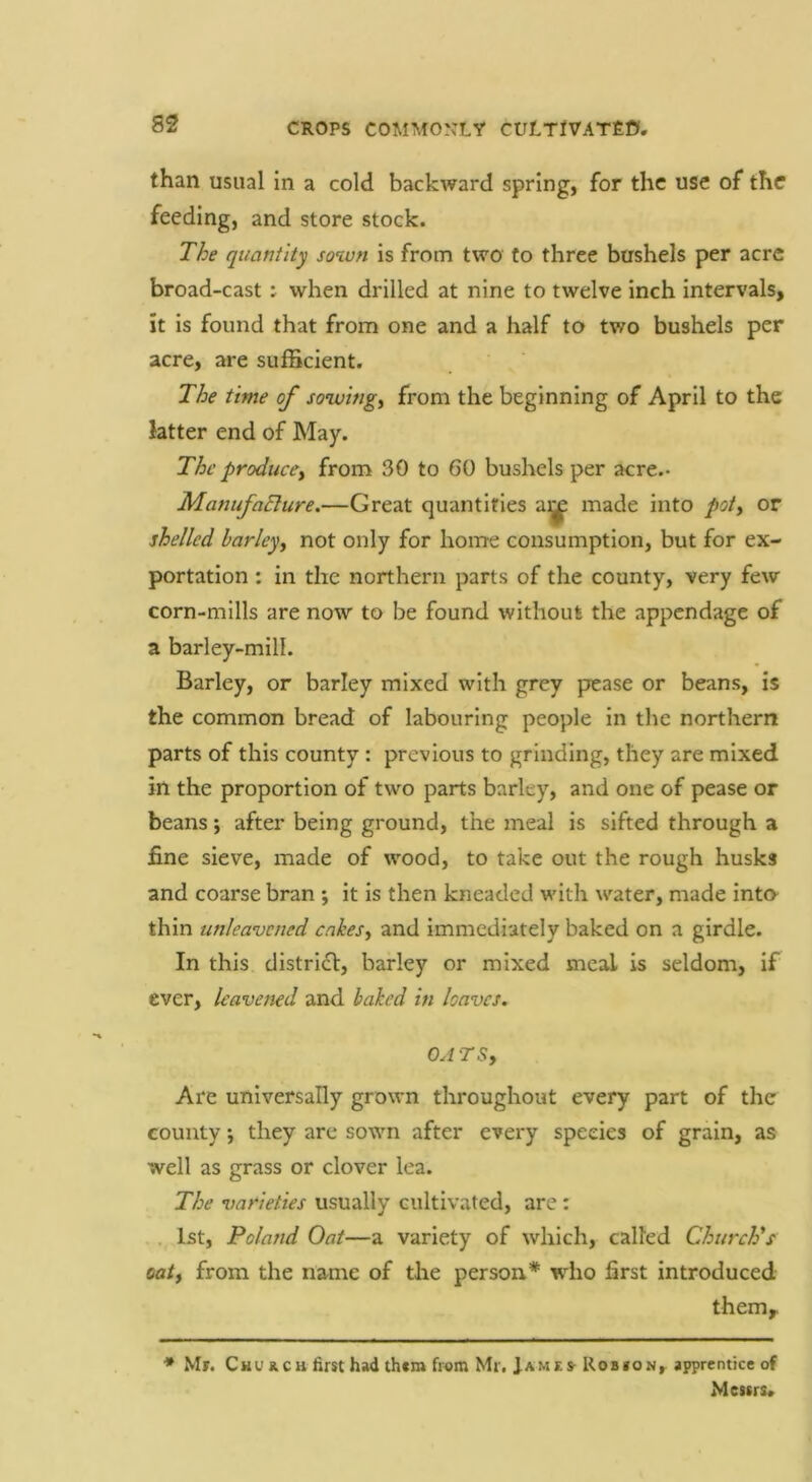 than usual in a cold backward spring, for the use of the feeding, and store stock. The quantity sown is from two to three bushels per acre broad-cast : when drilled at nine to twelve inch intervals, it is found that from one and a half to two bushels per acre, are sufBcient. The time of sowings from the beginning of April to the latter end of May. The produccy from 30 to 60 bushels per acre.- ManufaElure.—Great quantifies ai^ made into poly or shelled harleyy not only for home consumption, but for ex- portation : in the northern parts of the county, very few corn-mills are now to be found without the appendage of a barley-mill. Barley, or barley mixed with grey pease or beans, is the common bread of labouring people in the northern parts of this county : previous to grinding, they are mixed in the proportion of two parts barley, and one of pease or beans; after being ground, the meal is sifted through a fine sieve, made of wood, to take out the rough husks and coarse bran ; it Is then kneaded with water, made inta thin unleavened enkesy and immediately baked on a girdle. In this district, barley or mixed meal is seldom, if ever, leavened and haked in loaves. OA TSy Are universally grown throughout every part of the county •, they are sown after every species of grain, as well as grass or clover lea. The varieties usually cultivated, are: 1st, Poland Oat—a variety of which, called ChurePs oaiy from the name of the person* wdio first introduced them,. * Mr. CHUKCHfirsthadthtra from Mr. James-Rob»on, apprentice of Messrs.