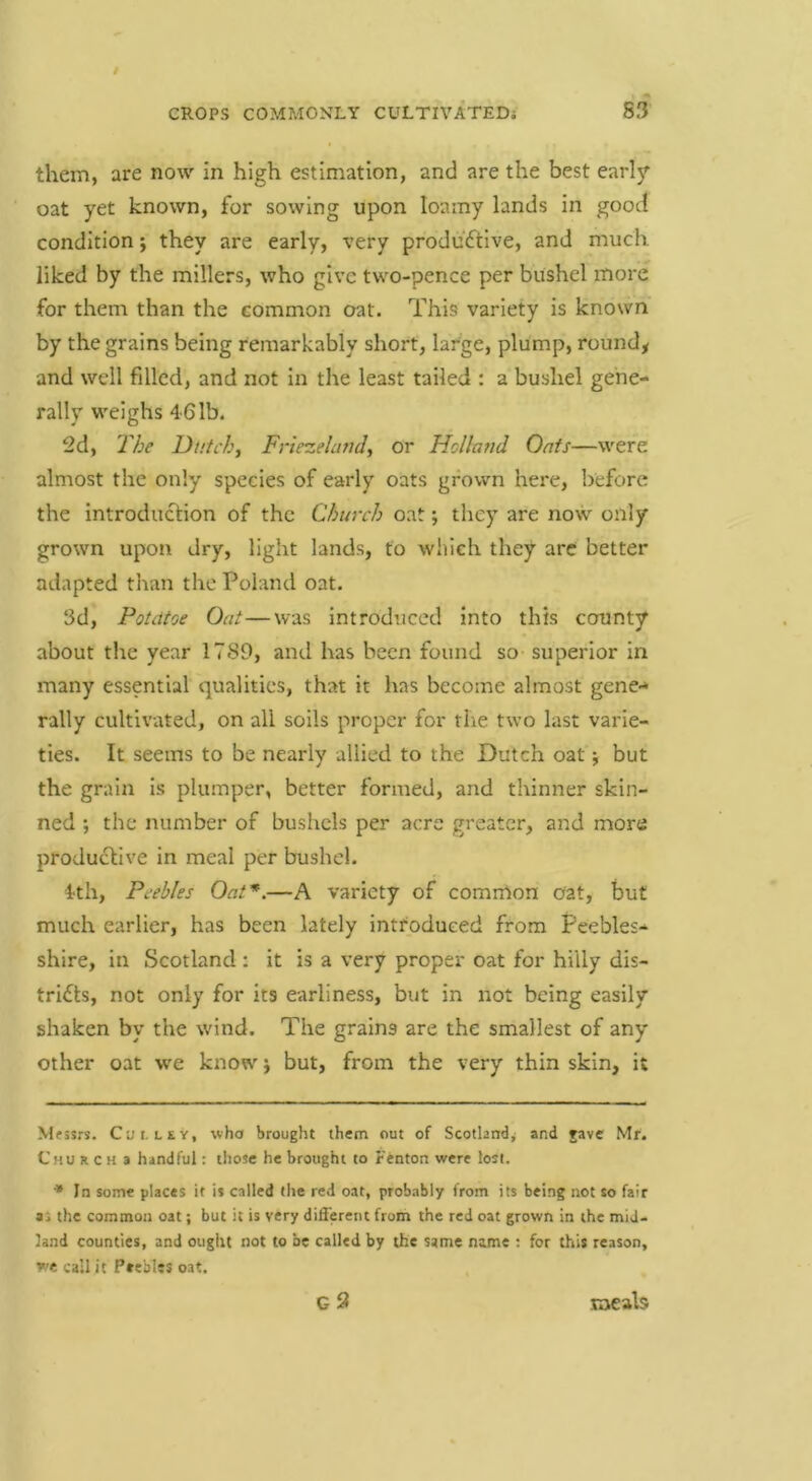 them, are now in high estimation, and are the best earl3T oat yet known, for sowing upon loamy lands in good condition; they are early, very produdflve, and much liked by the millers, who give two-pence per bushel more for them than the common oat. This variety is known by the grains being remarkably short, large, plump, rounds and well filled, and not in the least tailed : a bushel gene- rally weighs 461b. 2d, The Dutchj Friezelatid, or Holland Oafs—were almost the only species of early oats grown here, before the introduction of the Church oat; they are now only grown upon dry, light lands, to which they are better adapted than the Poland oat. 3d, Potdtoe Oat—was introduced into this county about the year 1789, and has been found so superior In many essential qualities, that it has become almost gene** rally cultivated, on all soils proper for the two last varie- ties. It seems to be nearly allied to the Dutch oat j but the grain Is plumper, better formed, and thinner skin- ned ; the number of bushels per acre greater, and more productive in meal per bushel. 4th, Peebles Oat*.—A variety of common oat, but much earlier, has been lately introduced from Peebles- shire, in Scotland : it is a very proper oat for hilly dis- tricts, not only for its earliness, but in not being easily shaken by the wind. The grains are the smallest of any other oat we know j but, from the very thin skin, it Mfssrs. Cut. LEY, who brought them out of Scotland^ and rave Mr. Church a handful: tliosc he brought to Fenton were lost. •• In some places it is called the red oat, probably from its being not so fair a: the common oat; but it is very different from the red oat grown In the mid- land counties, and ouglit not to be called by the same name : for this reason, we call it Prebles oat.