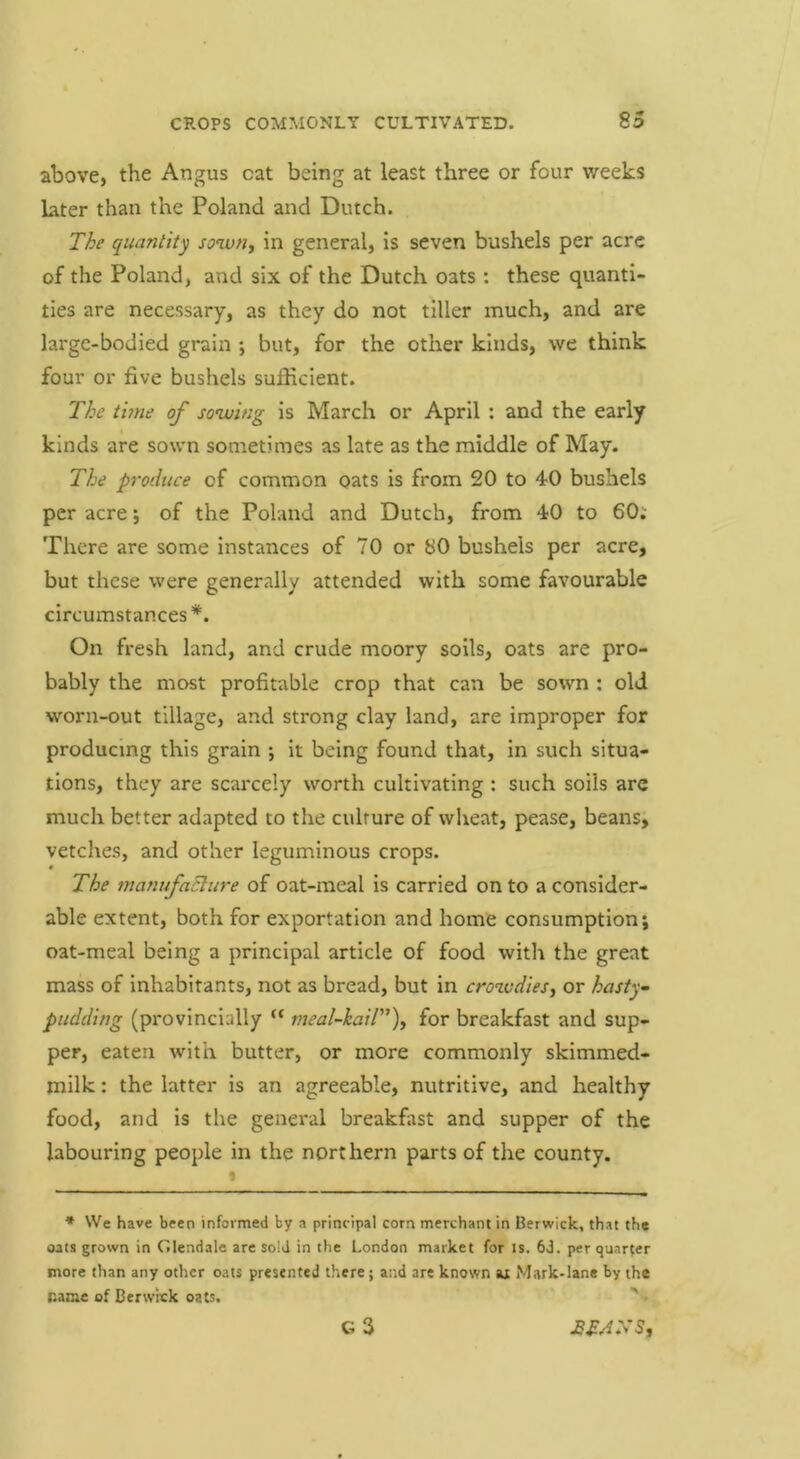above, the Angus cat being at least three or four weeks later than the Poland and Dutch. The quantity sowfiy in general, is seven bushels per acre of the Poland, and six of the Dutch oats : these quanti- ties are necessary, as they do not tiller much, and are large-bodied grain *, but, for the other kinds, we think four or five bushels sufficient. The thne of solving is March or April: and the early kinds are sown sometimes as late as the middle of May. The produce of common oats is from 20 to 40 bushels per acre j of the Poland and Dutch, from 40 to 60; There are some instances of 70 or 80 bushels per acre, but these were generally attended with some favourable circumstances*. On fresh land, and crude moory soils, oats are pro- bably the most profitable crop that can be sown ; old worn-out tillage, and strong clay land, are improper for producing this grain ; it being found that, in such situa- tions, they are scarcely worth cultivating : such soils arc much better adapted to the culture of wheat, pease, beans, vetches, and other leguminous crops. The manufaBure of oat-meal is carried on to a consider- able extent, both for exportation and home consumption; oat-meal being a principal article of food with the great mass of inhabitants, not as bread, but in crowdiesy or hasty pudding (provincially “ meal~kail)y for breakfast and sup- per, eaten with butter, or more commonly skimmed- milk: the latter is an agreeable, nutritive, and healthy food, and is the general breakfast and supper of the labouring people in the northern parts of the county. * VVe have been informed by a principal corn merchant in Berwick, that the oats grown in Glendale are sold in the London market for is. 63. per quarter more than any other oats presented there; and are known u Mark-lane by the name of Berwick oats. ' -