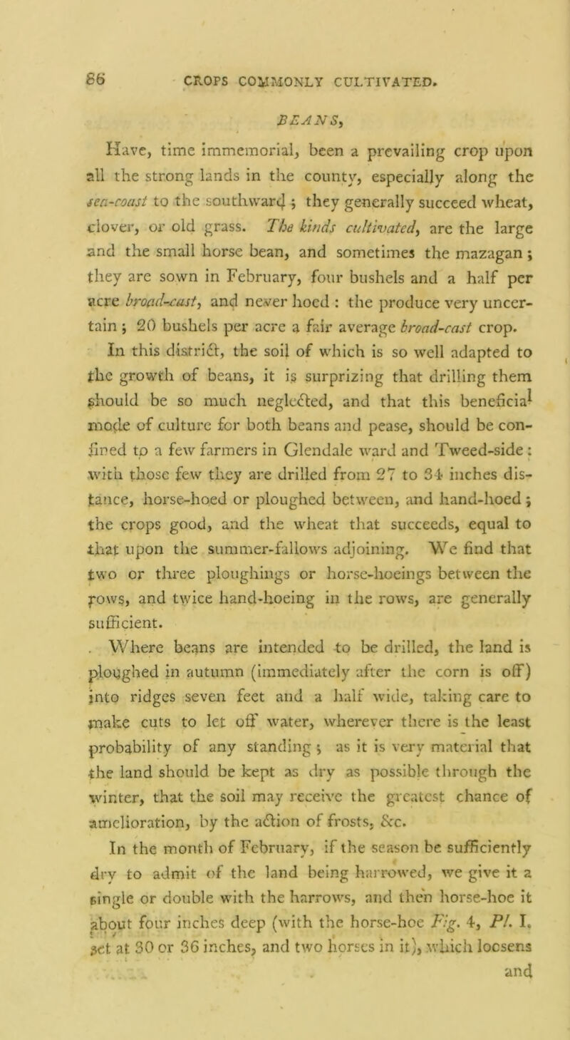 SEANSi Have, time immemorial, been a prevailing crop upon all the strong lands in the county, especially along the sea-coast to the southvvar4 5 they generally succeed wheat, clover, or old grass. The kinds cultivated^ are the large and the small horse bean, and sometimes the mazagan; they are sown in February, four bushels and a half per acre hroad-cast^ and never hoed : the produce very uncer- tain ; 20 bushels per acre a fair average broad-cast crop. In this diatridl, the soil of which is so well adapted to the growth of beans, it i§ surprizing that drilling them should be so much neglected, and that this beneficial mode of culture for both beans and pease, should be con- fined to a few farmers in Glendale ward and Tweed-side: with those few they are drilled from 27 to 31 inches dis- tance, hoi’se-hoed or ploughed between, and hand-hoed ; the crops good, and the wheat that succeeds, equal to that upon the summer-fallows adjoining. We find that two or three ploughings or horse-hoeings between the pows, and twice hand-hoeing in the rows, are generally sufficient. . Where beans are intended to be drilled, the land is ploughed in autumn (immediately after the corn is off) into ridges seven feet and a half wide, taking care to make cuts to let oflf water, wherever there is the least probability of any standing j as it is very material that the land should be kept as dry as possible through the winter, that the soil may receive the greatest chance of amelioration, by the a<^lion of frosts, &c. In the month of February, if the season be sufficiently drv to admit of the land being harrowed, we give it a single or double with the harrows, and then horse-hoe it about four inches deep (with the horse-hoe Fig. 4, PL I, jet at 30 or 36 inches, and two horses in it), .which locsens .. . . und