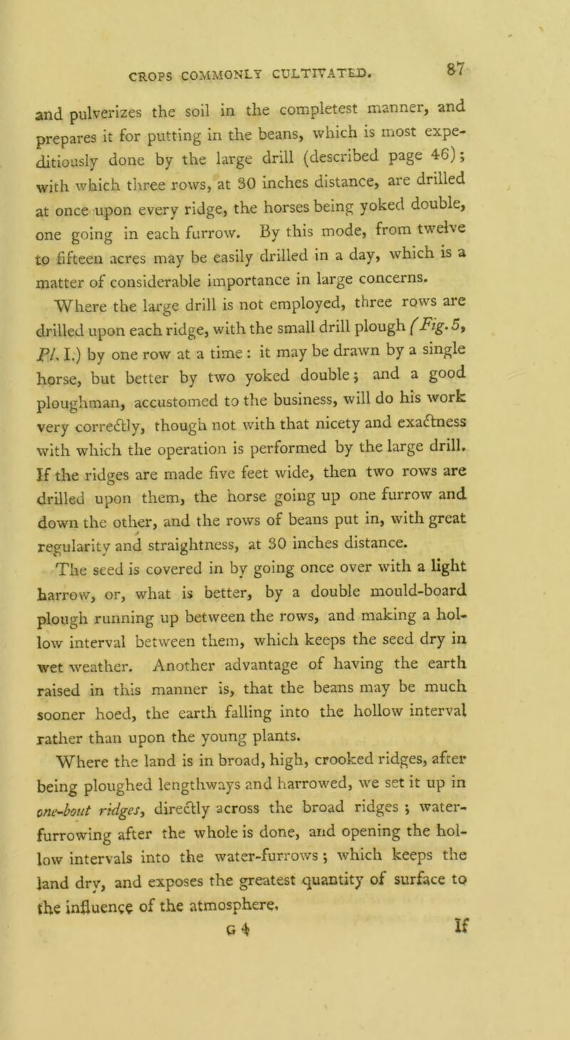 and pulverizes the soil in the completest manner, and prepares it for putting in the beans, which is most expe- ditiously done by the large drill (described page 46); with which three rows, at 30 Inches distance, are drilled at once upon every ridge, the horses being yoked double, one going in each furrow. By this mode, from twelve to hfteen acres may be easily drilled in a day, which is a matter of considerable importance in large concerns. Where the lai'ge drill is not employed, three rows are drilled upon each ridge, with the small drill plough (Fig. 5, PL I.) by one row at a time t it may be drawn by a single horse, but better by two yoked double; and a good ploughman, accustomed to the business, will do his work very correctly, though not with that nicety and exactness with which the operation is performed by the large drill. If the ridges are made five feet wide, then two rows are drilled upon them, the horse going up one furrow and down the other, and the rows of beans put in, with great regularity and straightness, at 30 inches distance. The seed is covered in by going once over with a light harrow, or, what is better, by a double mould-board plough running up between the rows, and making a hol- low interval between them, which keeps the seed dry in wet weather. Another advantage of having the earth raised in this manner is, that the beans may be much sooner hoed, the earth falling into the hollow interval rather than upon the young plants. Where the land is in broad, high, crooked ridges, after being ploughed lengthways and harrowed, we set it up in one-bout ridges^ directly across the broad ridges ; water- furrowing after the whole is done, and opening the hol- low intervals into the water-furrows ; which keeps the land dry, and exposes the greatest quantity of surface to the influence of the atmosphere, G ^ If