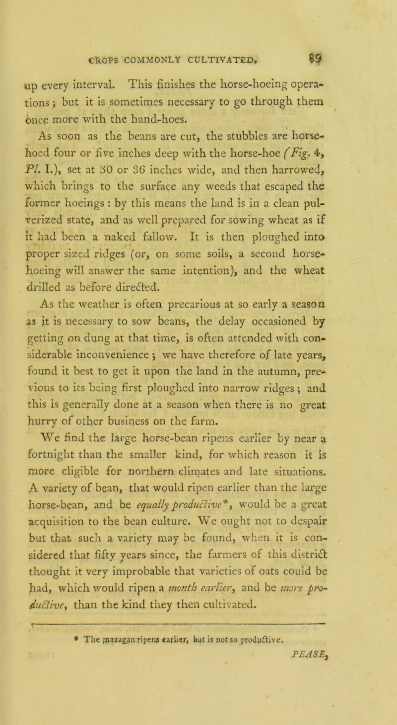 up every Interval. This finishes the horse-hoeing opera- tions ; but it is sometimes necessary to go through jhem once more with the hand-hoes. I As soon as the beans are cut, the stubbles are horse- hoed four or five Inches deep with the horse-hoe (Fig. 4, PL I.), set at ‘SO or 36 inches wide, and then harrowed? which brings to the surface any weeds that escaped the former hoeings : by this means the land is in a clean pul- verized state, and as well prepared for sowing wheat as if it had been a naked fallow. It is then ploughed into proper sized ridges (or, on some soils, a second horse- hoeing will answer the same intention), and the wheat drilled as before direiled. As the weather is often precarious at so early a season as it is necessary to sow beans, the delay occasioned by getting on dung at that time, is often attended with con- siderable Inconvenience ; we have therefore of late years, found it best to get it upon the land in the autumn, pre- vious to its being first ploughed Into narrow ridges; and this is generally done at a season when there is no great hurry of other business on the farm. We find the large horse-bean ripens earlier by near a fortnight than the smaller kind, for which reason it is more eligible for northern climates and late situations. A variety of bean, that would ripen earlier than the large horse-bean, and be equally producHve*y would be a great acquisition to the bean culture. We ought not to despair but that such a variety may be found, when it is con- sidered that fifty years since, the farmers of this districl thought it very improbable that varieties of oats could be had, which would ripen a month earlier, and be more pro- iuElive, than the kind they then cultivated. • The piazagan ripens earLer, but is not so produftivc. PEASE^