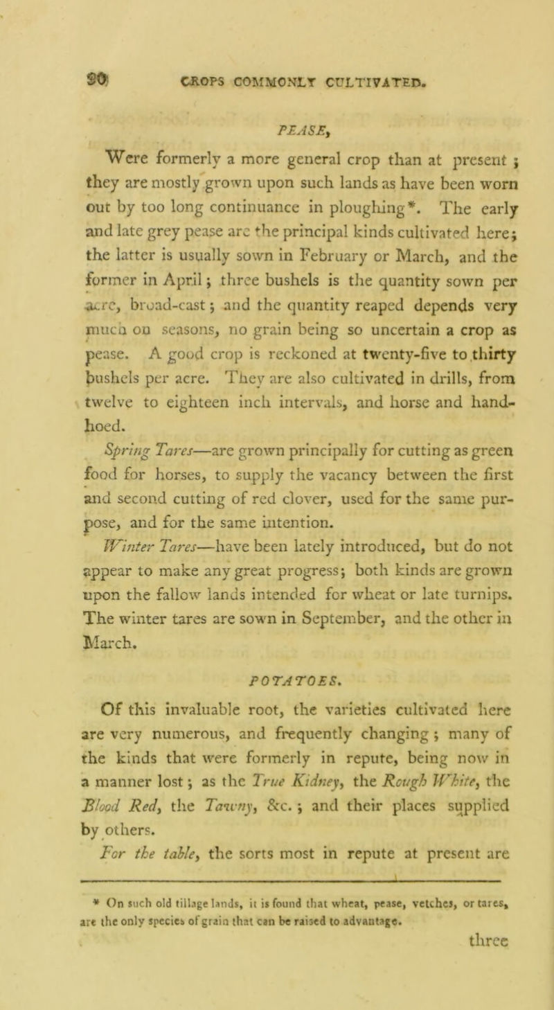 SO PEASE, Were formerly a more general crop than at present j they are mostly grown upon such lands as have been worn out by too long continuance in ploughing *. The early and late grey pease arc the principal kinds cultivated here; the latter is usually sown in February or March, and the former in April; three bushels is the quantity sown per <u.rc, broad-cast j and the quantity reaped depends very niuca ou seasons, no grain being so uncertain a crop as pease. A good crop is reckoned at twenty-five to .thirty laushcls per acre. They are also cultivated in drills, from twelve to eighteen inch intervals, and horse and hand- hoed. Spring Tares—are grown principally for cutting as green food for horses, to supply the vacancy between the first and second cutting of red clover, used for the same pur- pose, and for the same intention. IVinter Tares—have been lately introdticed, but do not appear to make any great progress; both kinds are grown upon the fallow lands intended for wheat or late turnips. The winter tares are sown in September, and the other in March. POTATOES, Of this invaluable root, the varieties cultivated here are very numerous, and frequently changing ; many of the kinds that were formerly in repute, being now in a manner lost; as the True Kidney, the Rough White, the Blood Red, the Tau-ny, &c. ; and their places supplied by others. For the table, the sorts most in repute at present are * On such old tillage lands, it is found that wheat, pease, vetches, or tares, are the only species of grain that can be raised to advantage. three