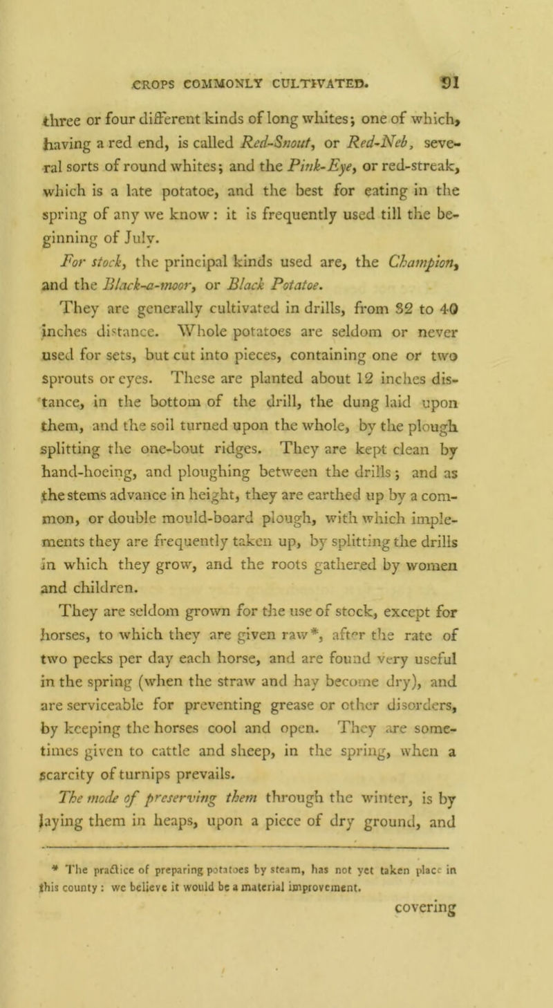 three or four different kinds of long whites; one of which> having a red end, is called Red-Snout^ or Red-Neb, seve- ral sorts of round whites; and the Pink-Eye^ or red-streak, which is a late potatoe, and the best for eating in the spring of any we know: it is frequently used till the be- ginning of July. For stock, the principal kinds used are, the Champion^ and the Black-a-moor, or Black Potatoe. They are generally cultivated in drills, from S2 to 40 inches distance. Whole potatoes are seldom or never used for sets, but cut into pieces, containing one or two sprouts or eyes. These are planted about 12 inches dis- tance, in the bottom of the drill, the dung laid upon them, and the soil turned upon the whole, by the plough splitting the one-bout ridges. They are kept clean by hand-hoeing, and ploughing between the drills; and as the stems advance in height, they are earthed up by a com- mon, or double mould-board plough, with which imple- ments they are frequently taken up, by splitting the drills in which they grow, and the roots gathered by women and children. They are seldom grown for the use of stock, except for horses, to which they are given raw*, aft^’r the rate of two pecks per day each horse, and are found very useful in the spring (when the straw and hay become dry), and are serviceable for preventing grease or other disorders, by keeping the horses cool and open. They are some- times given to cattle and sheep, in the spring, when a scarcity of turnips prevails. The mode of preserving them through the W’inter, is by laying them in heaps, upon a piece of dry ground, and * The pradlice of preparing potatoes by steam, has not yet taken place in this county : wc believe it would be a material improvement. covering