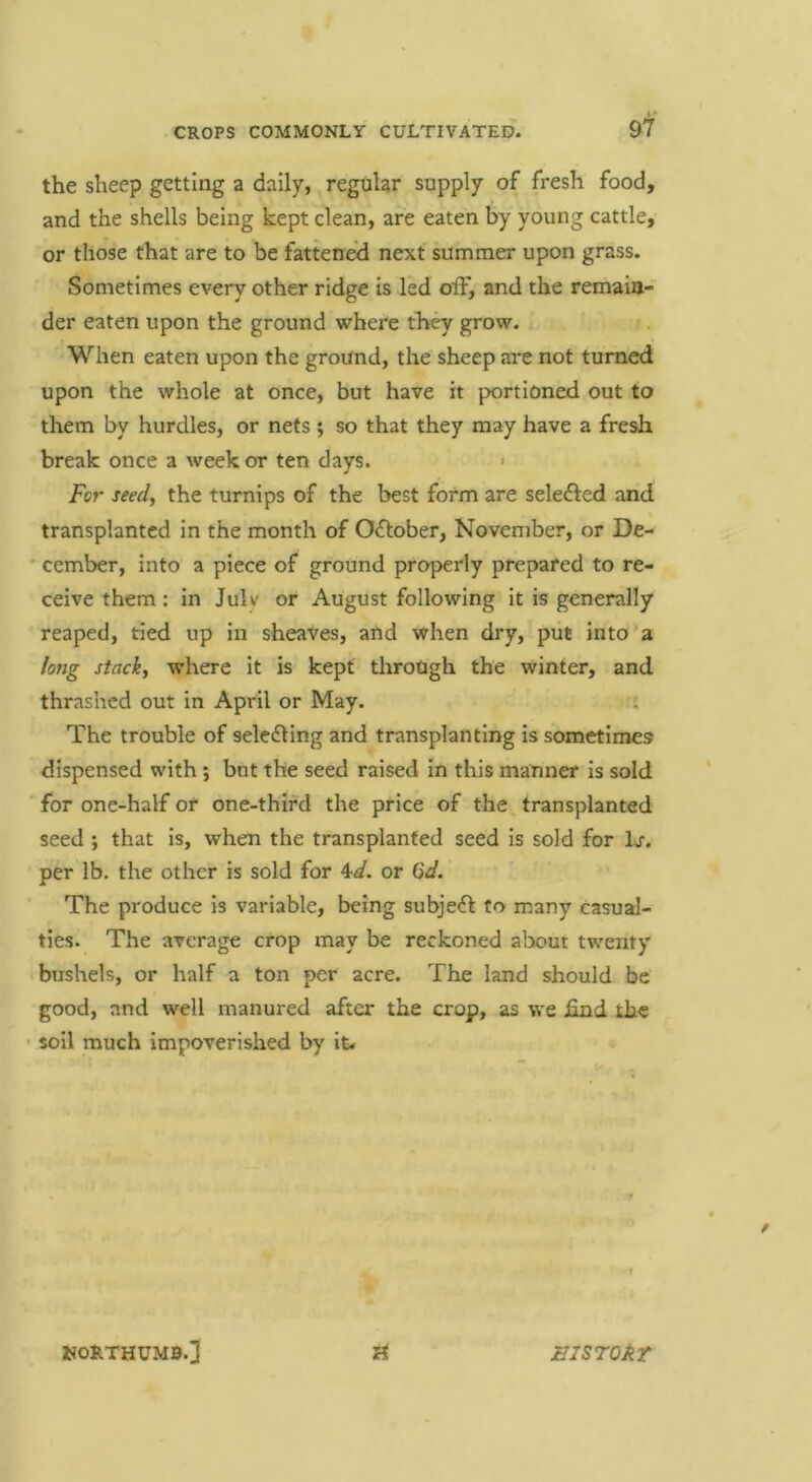the sheep getting a daily, regular supply of fresh food, and the shells being kept clean, are eaten by young cattle, or those that are to be fattened next summer upon grass. Sometimes every other ridge is led off, and the remain- der eaten upon the ground where they grow. •When eaten upon the ground, the sheep are not turned upon the whole at once, but have it portioned out to them by hurdles, or nets ; so that they may have a fresh break once a week or ten days. < For seed, the turnips of the best form are selefted and transplanted in the month of O^fober, November, or De- cember, into a piece of ground properly prepared to re- ceive them: in Julv or August following it is generally reaped, tied up in sheaves, and when dry, put into*a long stack, where it is kept through the winter, and thrashed out in April or May. : The trouble of selecting and transplanting is sometimes dispensed with; but the seed raised in this manner is sold ■ for one-half or one-third the price of the transplanted seed ; that is, when the transplanted seed is sold for Ij. per lb. the other is sold for W. or Gd.' ■ The produce is variable, being subject to many casual- ties. The average crop may be reckoned about twenty bushels, or half a ton per acre. The land should be good, and well manured after the crop, as we iind the • soil much impoverished by it. KORTHUMB.] II! STOAT