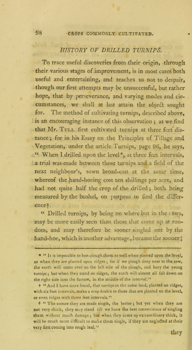 HISTORY OF DRILLED TURNIPS. To trace useful discoveries from their origin, through • their various stages of improvement, is in most cases both useful and entertaining, and teaches us not to despair, thougli our first attempts may be unsuccessful, but rather hope, that by perseverance, and varying modes and cir- cumstances, we shall at last attain the objeft sought for. The method of cultivating turnips, described above, , is an encouraging instance of this observation ; as we find • that Mr. Tull first cultivated turnips at three feet'dis- tance ; for in his Essay on the Principles of Tillage and Vegetation,’under the article Turnips, page 96, he says. When I drilled upon the level*, at three feet intervals, a trial was >made between those turnips and a field of the next neighbour’s, sown broad-cast at the same time, whereof the hand-hoeing cost ten shillings per acre, and had not quite half the crop of the drilled *, both being measured by the bushel, on purpose to find the dilFer- encef. “ Drilled turnips, by being no where but in the j 6ws, - may be more easily seen than those that come up at ran- dom, and may therefore be sooner singled out by the . hand-hoe, which is another advantage, because the soonerf * “ It is impossible to hoe-plough them so well when pUnted upon the level, as when they are planted upon ridges ; for if we plough deep near to the row, the earth will come over on the left side of the plough, and bury the young turnips; but when they stand on ridges, the earth will almost all fall down on the right side into the furrow, in the middle of the interval.*' + “ And 1 have since found, that turnips on the same land, planted on ridges, with six foot interv.als, make a crop double to those that are planted on the level, or even ridges with three feet intervals.” + ‘‘The sooner they are made single, the better; but yet when they are not very thick, they m^y stand till we have the best convenience of singling them without much damage ; but when they come up extraordinary thick, it will be much more difficult to make them single, if they arc negledfed at their very first coming into rough leaf.” they
