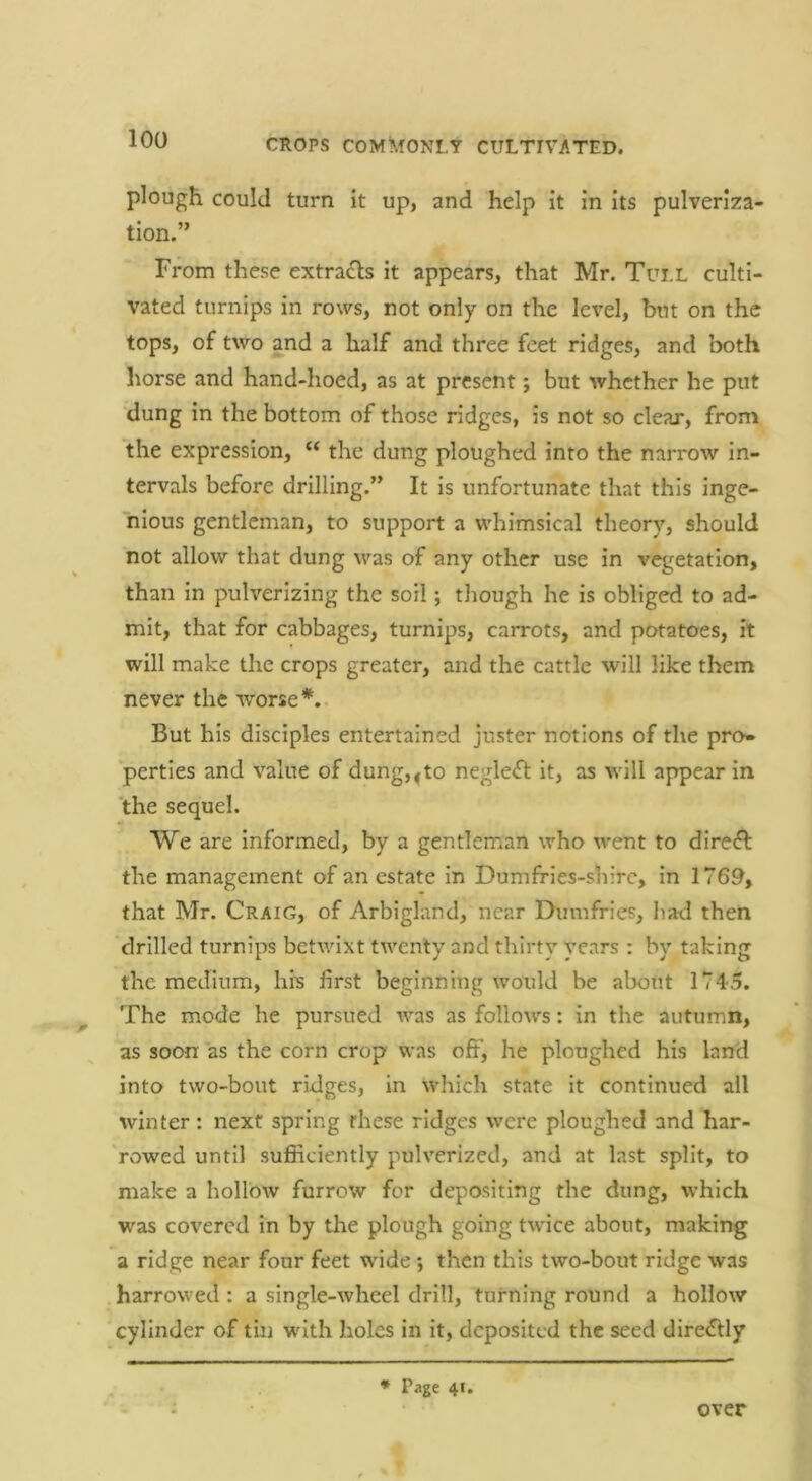 plough could turn it up, and help it in its pulveriza- tion.” From these extradls it appears, that Mr. Tui.L culti- vated turnips in rows, not only on the level, but on the tops, of two and a half and three feet ridges, and both horse and hand-hoed, as at present; but whether he put dung in the bottom of those ridges, is not so clear, from the expression, “ the dung ploughed into the narrow in- tervals before drilling.” It is unfortunate that this inge- nious gentleman, to support a whimsical theory, should not allow that dung was of any other use in vegetation, than in pulverizing the soil; though he is obliged to ad- mit, that for cabbages, turnips, carrots, and potatoes, it will make the crops greater, and the cattle will like them never the worse But his disciples entertained juster notions of the pro- perties and value of dung,^to negle<ft it, as will appear in the sequel. We are informed, by a gentleman who went to dire^f the management of an estate in Dumfries-shirc, in 1769, that Mr. Craig, of Arbigland, near Dumfries, had then drilled turnips betwixt twenty and thirty years : by taking the medium, his first beginning would be about 1745. The mode he pursued was as follows: in the autumn, as soon as the corn crop was off, he ploughed his land into two-bout ridges, in which state it continued all winter: next spring these ridges were ploughed and har- rowed until sufficiently pulverized, and at last split, to make a hollow furrow for depositing the dung, which was covered in by the plough going twice about, making a ridge near four feet wide; then this two-bout ridge was harrowed : a single-wheel drill, turning round a hollow cylinder of tin with holes in it, deposited the seed direfUy * Page 41. over