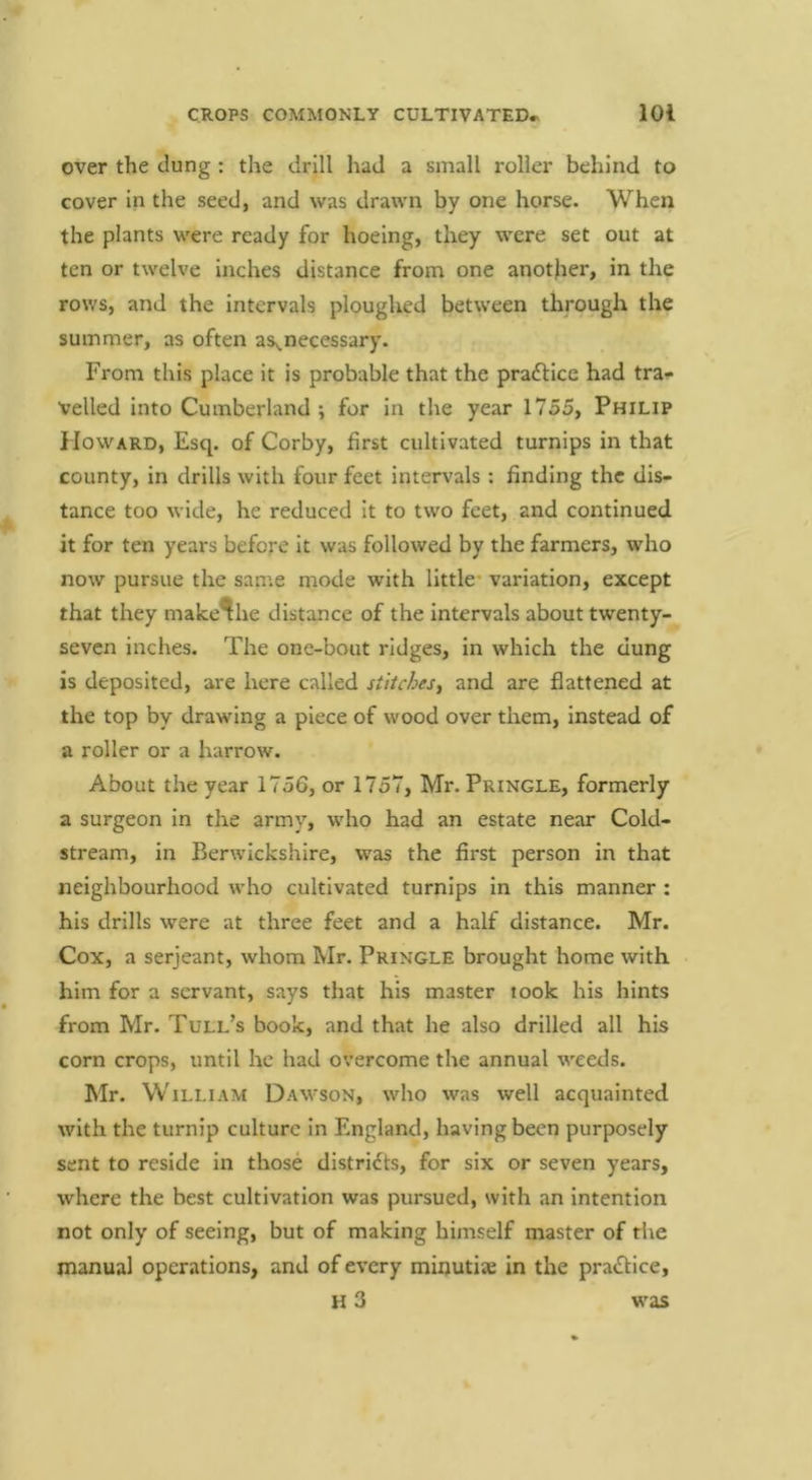 over the clung : the drill had a small roller behind to cover in the seed, and was drawn by one horse. When the plants were ready for hoeing, they were set out at ten or twelve inches distance from one another, in the rows, and the intervals ploughed between through the summer, as often aSy.necessary. From this place It is probable that the pracSHce had tra^ veiled into Cumberland ; for in the year 1755, Philip Howard, Esq. of Corby, first cultivated turnips in that county, in drills with four feet intervals: finding the dis- tance too wide, he reduced It to two feet, and continued it for ten years before it was followed by the farmers, who now pursue the same mode with little* variation, except that they make^he distance of the intervals about twenty- seven inches. The one-bout ridges, in which the dung is deposited, are here called stitches, and are flattened at the top by drawing a piece of wood over them, instead of a roller or a harrow. About the year 1756, or 1757, Mr. Pringle, formerly a surgeon in the army, who had an estate near Cold- stream, in Berwickshire, was the first person in that neighbourhood who cultivated turnips in this manner : his drills were at three feet and a half distance. Mr. Cox, a Serjeant, whom Mr. Pringle brought home with him for a servant, says that his master took his hints from Mr. Tull’s book, and that he also drilled all his corn crops, until he had overcome the annual weeds. Mr. William Dawson, who was well acquainted with the turnip culture In England, having been purposely sent to reside in those distrldts, for six or seven years, where the best cultivation was pursued, with an intention not only of seeing, but of making himself master of the manual operations, and of every minutiae in the pra<Sl;ice, h3 was