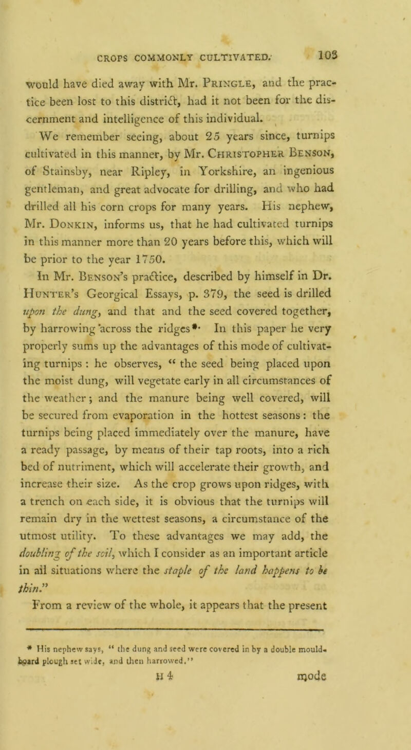 would have died away with Mr. Pringle, and the prac- tice been lost to this distridt, had it not been for the dis- cernment and intelligence of this individual. We remember seeing, about 25 years since, turnips cultivated in this manner, by Mr. Christopher Benson, of Stainsby, near Ripley, in Yorkshire, an ingenious gentleman, and great advocate for drilling, and who had drilled all his corn crops for many years. His nephew, Mr. Donkin, informs us, that he had cultivated turnips in this manner more than 20 years before this, which will be prior to the year 1750. In Mr. Benson’s pradlice, described by himself in Dr. Hunter’s Georgical Essays, p. 379, the seed is drilled upo7i the dung, and that and the seed covered together, by harrowing across the ridges •* In this paper he very properly sums up the advantages of this mode of cultivat- ing turnips : he observes, “ the seed being placed upon the moist dung, will vegetate early in all circumstances of the weather •, and the manure being well covered, will be secured from evaporation in the hottest seasons: the turnips being placed immediately over the manure, have a ready passage, by means of their tap roots, into a rich bed of nutriment, which will accelerate their growth, and increase their size. As the crop grows upon ridges, with a trench on each side, it is obvious that the turnips will remain dry in the wettest seasons, a circumstance of the utmost utility. To these advantages we may add, the doubling of the soil, which I consider as an important article in ail situations where the staple of the land happens to he ihinr From a review of the whole, it appears that the present * His nephew says, “ the dung and seed were covered in by a double moulda lyxrd plough set wide, and Uien harrowed,” H 4; njode