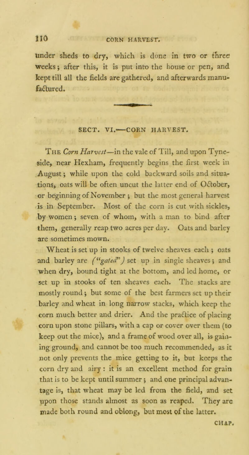 under sheds to dry, which is done in two or three weeks; after this, it is put into the house or pen, and kept till all the fields are gathered, and afterwards manu- fadlured. SECT. VI.<—CORN HARVEST. The Corn Harvest—in the vale of Till, and upon Tyne- side, near Hexham, frequently begins the first week in August; while upon the cold backward soils and situa- tions, oats will be often uncut the latter end of OjElober, or beginning of November j but the most general harvest is in September. Most of the corn is cut with sickles, by women; seven of whom, with a man to bind after them, generally reap two acres per day. Oats and barley are sometimes mown. Wheat is set up in stooks of twelve sheaves each ; oats and barley are (“gated’’J set up in single sheaves; and when dry, bound tight at the bottom, and led home, or set up in stooks of ten sheaves each. The stacks are mostly round ’, but some of the best farmei's set up their barley and wheat in long narrow stacks, which keep the corn much better and drier. And the pradlice of placing corn upon stone pillars, with a cap or cover over them (to keep out the mice), and a frame of wood over all, is gaiii- ing ground, and cannot be too much recommended, as it not only prevents the mice getting to it, but keeps the corn dry and airy : it is an excellent method for grain that is to be kept until summer; and one principal advan- tage is, that wheat may be led from the field, and set upon those stands almost as soon as reaped. They are made both round and oblong, but most of the latter. CHAP,