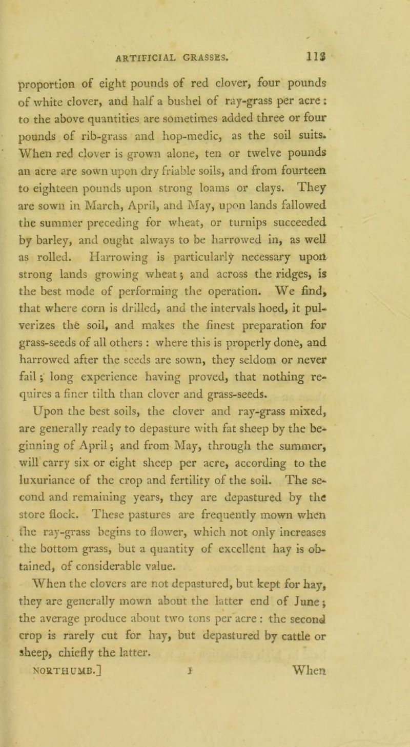 proportion of eight pounds of red clover, four pounds of white clover, and half a bushel of ray-grass per acre: to the above quantities are sometimes added three or four pounds of rib-grass and hop-medic, as the soil suits. When red clover is grown alone, ten or twelve pounds an acre are sown upon dry friable soils, and from fourteen to eighteen pounds upon strong loams or clays. They are sown In March, April, and May, upon lands fallowed the summer preceding for wheat, or turnips succeeded by barley, and ought always to be harrowed In, as well as rolled. Harrowing Is particularly necessary upon strong lands growing wheat 5 and across the ridges, is the best mode of performing the operation. We find, that where corn is drilled, and the intervals hoed, it pul- verizes the soil, and makes the finest preparation for grass-seeds of all others : where this is properly done, and harrowed after the seeds are sown, they seldom or never fail ;■ long experience having proved, that nothing re- quires a finer tilth than clover and grass-seeds. Upon the best soils, the clover and ray-grass mixed, are generally ready to depasture with fat sheep by the be- ginning of April j and from May, through the summer, will carry six or eight sheep per acre, according to the luxuriance of the crop and fertility of the soil. The se- cond and remaining years, they are depastured by the store flock. These pastures are frequently mown when the ray-grass begins to flower, which not only Increases the bottom grass, but a quantity of excellent hay is ob- tained, of considerable value. When the clovers are not depastured, but kept for hay, they are generally mown about the latter end of June; the average produce about two tons per acre: the second crop is rarely cut for hay, but depastured by cattle or sheep, chiefly the latter. NORTH UMB.] I When