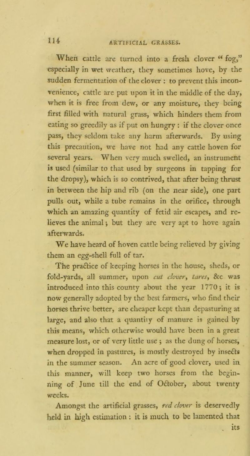 When cattle are turned into a fresh clover “ fog,” especially in wet weather, they sometimes hove, by the sudden fermentation of the clover : to prevent this incon- venience, cattle are put upon it in the middle of the day, when it is free from dew, or any moisture, they being first filled with natural grass, which hinders them from eating so greedily as if put on hungry : if the clover once pass, they seldom take any harm afterwards. By using this precaution, we have not had any cattle hoven for several years. When very much swelled, an Instrument is used (similar to that used by surgeons in tapping for the dropsy), which is so contrived, that after being thrust in between the hip and rib (on the near side), one part pulls out, while a tube remains in the orifice, through which an amazing quantity of fetid air escapes, and re- lieves the animal •, but they are very apt to hove again afterwards. We have heard of hoven cattle being relieved by giving them an egg-shell full of tar. The praflice of keeping horses in the house, sheds, or fold-yards, all summer, upon cut clever^ taresj &c was introduced into this county about the year 1770; it is now generally adopted by the best farmers, who find their horses thrive better, are cheaper kept than depasturing at large, and also that a quantity of manure is gained by this means, which otherwise would have been in a great measure lost, or of very little use ; as the dung of horses, when dropped in pastures, is mostly destroyed by inserts in the summer season. An acre of good clover, used in this manner, will keep two horses from the begin- ning of June till the end of Oftober, about twenty weeks. Amongst the artificial grasses, red clover is deservedly held in high estimation : it is much to be lamented that - its