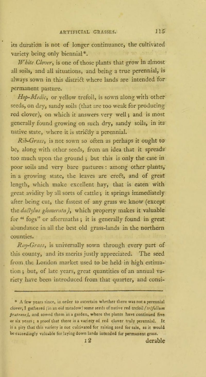 its duration Is not of longer continuance, the cultivated variety being only biennial*. White Clover^ Is one of those plants that grow in almost all soils, and all situations, and being a true perennial, is always sown In this distrldl where lands are intended for permanent pasture. Hop-Medicy or yellow trefoil, is sown along with other seeds, on dry, sandy soils (that are too weak for producing red clover), on which it answers very well; and is most generally found growing on such dry, sandy soils, in its’ native state, where it is stridlly a perennial. Rib-Grassy is not sown so often as perhaps it ought to be, along with other seeds, from an idea that it spreads’ too much upon the ground ; but this is only the case in poor soils and very bare pastures : among other plants, in a growing state, the leaves are eredl, and of great length, which make excellent hay, that is eaten with great avidity by all sorts of cattle *, it springs immediately after being cut, the fastest of any grass we knotv (except the daBylus glomerata)y which property makes it valuable for “ fogs” or aftermaths ; it is generally found in great abundance in all the best old grass-lands in the northern counties. Ray-GrasSy is universally sown through every part of this county, and Its merits justly appreciated. The seed from the London market used to be held in high estima- tion -y but, of late years, great quantities of an annual va- riety have been introduced from that quarter, and consi- * A few years since, in order to ascertain whether tliere was not a perennial clover, I gathered fin an oid meadow) some seeds of native red trefoil (trifolium pratense), and sowed them ma garden, where the plants have continued five or six years; a proof tliat there is a variety of red clover truly perennial. It is a pity that this variety is not cultivated for raising seed for sale, as it would be exceedingly valuable for laying down lands intended for permanent grass. 12 derable