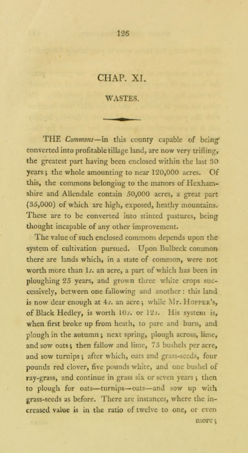 CHAP. XI. WASTES. THE Commons—in this county capable of being' converted into profitable tillage land, are now very trifling, the greatest part having been enclosed within the last SO years ; the whole amounting to near 120,000 acres. Of this, the commons belonging to the manors of Hexham- shire and Allendale contain 50,000 acres, a great part (35,000) of which are high, exposed, heathy mountains. These are to be converted into stinted pastures, being thought incapable of any other improvement. The value of such enclosed commons depends upon the system of cultivation pursued. Upon Bulbeck common there are lands which, in a state of common, were not worth more than lx. an acre, a part of which has been in ploughing 25 years, and grown three wliite crops suc- cessively, between one fallowing and another: this land is now dear enough at 4x. an acre; while Mr. Hopper’s, of Black Hedley, is worth lOx. or 12x. His system is, when first broke up from heath, to pare and burn, and plough in the autumn; next spring, plough across, lime, and sow oats; then fallow and lime, 75 bushels per acre, and sow turnips; after which, oats and grass-seeds, four pounds red clover, five pounds white, and one bushel of ray-grass, and continue in grass six or seven years ; then to plough for oats—turnips—oats—and sow up with grass-seeds as before. There are instances, \vhere the in- creased value is in the ratio of twelve to one, or even more;