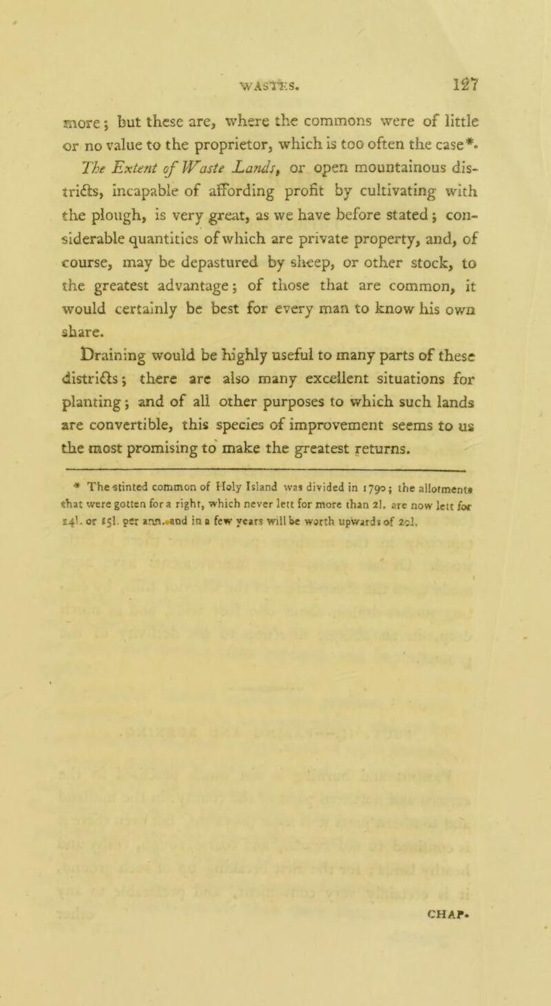 more; but these are, where the commons were of little or no value to the proprietor, which Is too often the case*- The Extent of Waste Landst or open mountainous dis- tridls, Incapable of affording profit by cultivating with the plough, is very great, as we have before stated; con- siderable quantities of which are private property, and, of course, may be depastured by sheep, or other stock, to the greatest advantage; of those that are common, it would certainly be best for every man to know his own share. Draining would be highly useful to many parts of these dlstrlfls; there are also many excellent situations for planting; and of all other purposes to which such lands are convertible, this species of improvement seems to us the most promising to' make the greatest returns. The •stinted common of Holy Island was divided in 1790 j the allotment* that were gotten fora right, which never lett for more than 2I. are now lett for 14I. or 151. per ann.»and in a few years will be worth upwards of 2cJ.