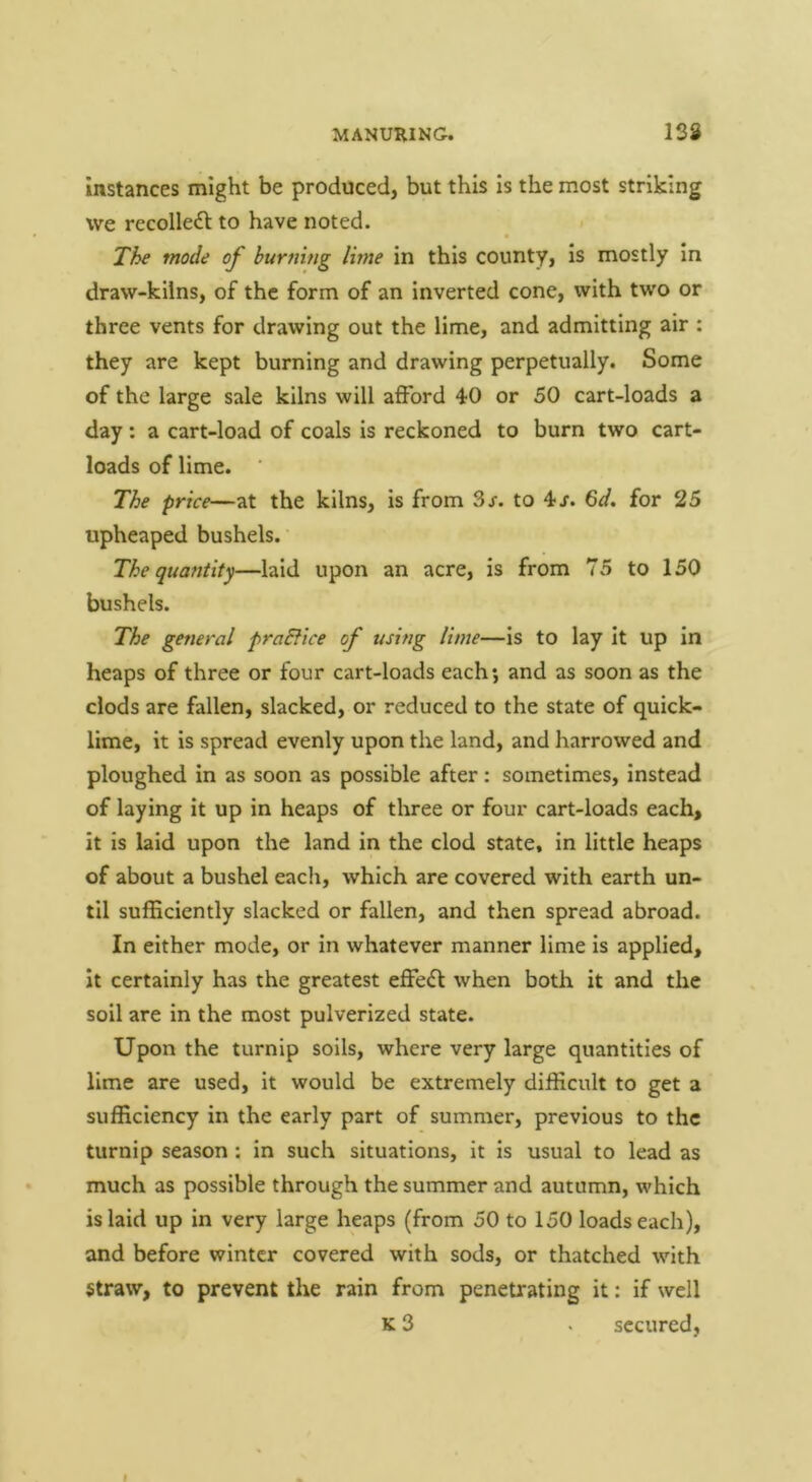 Instances might be produced, but this is the most striking we recolledl to have noted. « The mode of burning lime in this county, is mostly in draw-kilns, of the form of an inverted cone, with two or three vents for drawing out the lime, and admitting air : they are kept burning and drawing perpetually. Some of the large sale kilns will afford 40 or 50 cart-loads a day ; a cart-load of coals is reckoned to burn two cart- loads of lime. The price—at the kilns, is from Sr. to 4r. 6d. for 25 upheaped bushels. The quantity—laid upon an acre, is from 75 to 150 bushels. The general pradfice of using lime—Is to lay it up in heaps of three or four cart-loads each; and as soon as the clods are fallen, slacked, or reduced to the state of quick- lime, it is spread evenly upon the land, and harrowed and ploughed in as soon as possible after: sometimes, instead of laying it up in heaps of three or four cart-loads each, it is laid upon the land in the clod state, in little heaps of about a bushel each, which are covered with earth un- til sufficiently slacked or fallen, and then spread abroad. In either mode, or in whatever manner lime is applied, it certainly has the greatest effeft when both it and the soil are in the most pulverized state. Upon the turnip soils, where very large quantities of lime are used, it would be extremely difficult to get a sufficiency in the early part of summer, previous to the turnip season; in such situations, it is usual to lead as much as possible through the summer and autumn, which is laid up in very large heaps (from 50 to 150 loads each), and before winter covered with sods, or thatched with straw, to prevent the rain from penetrating it: if well K 3 . secured.