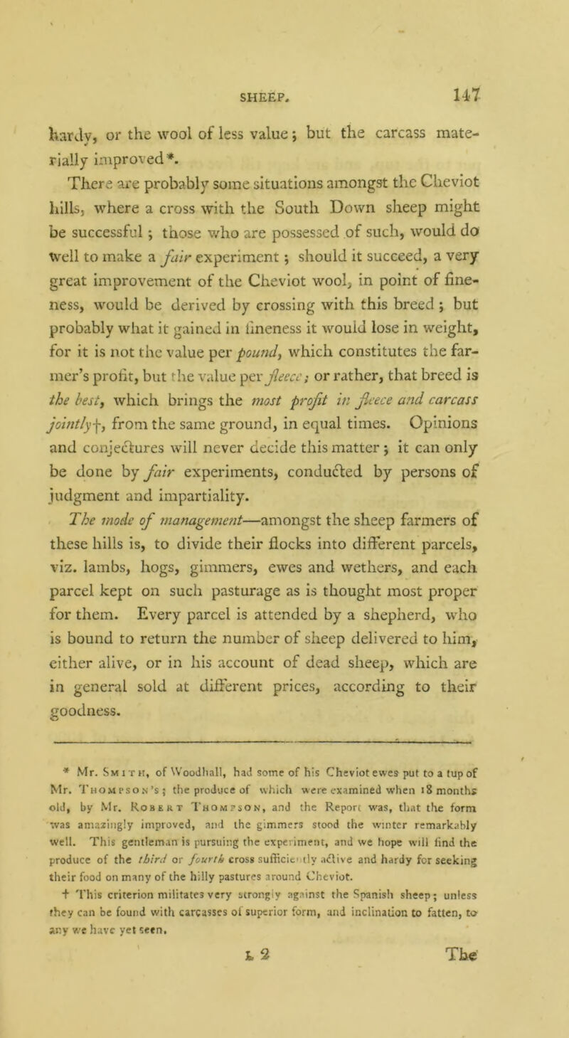hardv, or the wool of less value; but the carcass mate- rially improved*. There are probably some situations amongst the Cheviot liills, where a cross with the South Down sheep might be successful; those who are possessed of such, would do Well to make a fair experiment; should it succeed, a very great improvement of the Cheviot wool, in point of fine- ness, would be derived by crossing with this breed ; but probably what it gained in fineness it would lose in weight, for it is not the value pound, which constitutes the far- mer’s profit, but the value per j7c’ra’; or rather, that breed is the best, which brings the most profit in feece and carcass jointly f, from the same ground, in equal times. Opinions and conjectures will never decide this matter j it can only be done by fair experiments, conducted by persons of judgment and impartiality. The mode of management—amongst the sheep farmers of these hills is, to divide their flocks into different parcels, viz. lambs, hogs, gimmers, ewes and wethers, and each parcel kept on such pasturage as Is thought most proper for them. Every parcel is attended by a shepherd, who is bound to return the number of sheep delivered to him, either alive, or in his account of dead sheep, which are in general sold at different prices, according to their goodness. * Mr. Sm IT H, of Woodliall, had some of his Cheviot ewes put to a tup of Mr. Thompso.n’s; the produce of which were examined when 18 months old, by Mr. Robert Thompson, and the Report was, that the form was amazingly improved, and the gimmers stood the winter remarkably well. This gentleman is pursuing the experiment, and we hope will lind the produce of the third or ybirr/A cross sufficic tly .idlive and hardy for seeking their food on many of the hilly pastures around Cheviot. + 'this criterion militates very strongly against the Spanish sheep; unless they can be found with carcasses ot superior form, and inclination to fatten, to any we have yet seen,