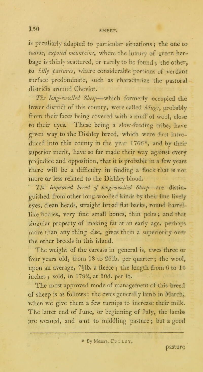 is peculiarly adapted to particular situations; the one to coarse^ exposed mouniainsy where the luxury of green her- bage is thinly scattered, or rarely to be found ; the other, to hillp pastures, where considerable portions of verdant surface predominate, such as characterize the pastoral districts around Cheviot. The long-Kvodled Sheep—which formerly occupied the lower distridl of this county, w^cre called Mugs, probably from their faces being covered with a muiF of wool, close to their eyes. I'hcsc being a slow'-feeding tribe, have given w'ay to the Dishley breed, which were first intro- duced into this county in the year 1766*, and by their superior merit, have so far made their way against every prejudice and opposition, that it is probable in a few-^ years tlrere will be a difficulty in finding a flock that is not more or less related to the Dishley blood. The improved breed of long-’woolled Sheep—are distin-. guished from other long-woolled kinds by their fine lively eyes, clean heads, straight broad flat backs, round barrel- like bodies, very fine small bones, thin pelts; and that singular property of making fat at an early age, perhaps more than any thing else, gives them a superiority over the other breeds in this island. The weight of the carcass in general is, ewes tliree or four years old, from 18 to 26lb, per quarter; the wool, upon an average, 7^1b. a fleece ; the length from 6 to 14- inches ; sold, in 1792, at lOd. per lb. The most approved mode of management of this breed of sheep is as follows : the ewes generally lamb in March, when we give them a few turnips to increase their milk. The latter end of June, or beginning of July, the lambs are weaned, and sent to middling pasture; but a good * By Messrs. Cu i i.£y. pasture