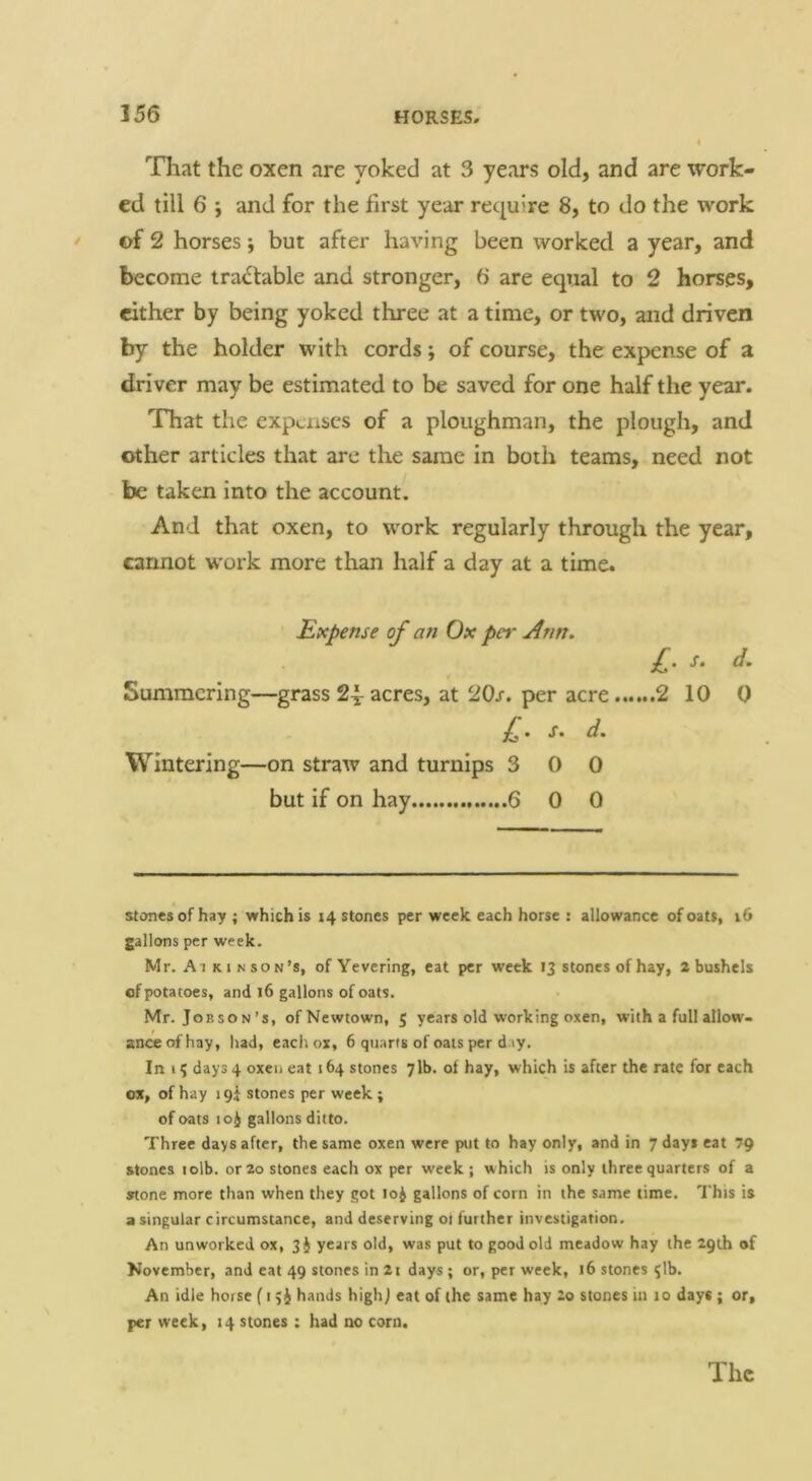 That the oxen are yoked at 3 years old, and are work- ed till 6 ; and for the first year require 8, to do the work * of 2 horses; but after having been worked a year, and l>ecome tra<^table and stronger, 6 are equal to 2 horses, either by being yoked three at a time, or two, and driven by the holder with cords; of course, the expense of a driver may be estimated to be saved for one half the year. That the expcxiscs of a ploughman, the plough, and other articles that are the same in both teams, need not be taken into the account. And that oxen, to work regularly through the year, cannot work more than half a day at a time. Expense of an Ox per Ann. £. s. d. Summering—grass 24: acres, at 20s. per acre 2 10 0 £. s. d. Wintering—on straw and turnips 3 0 0 but if on hay 6 0 0 stones of hay ; which is 14 stones per week each horse : allowance of oats, 16 gallons per week. Mr. A I KIN son’s, of Yevering, eat per week 13 stones of hay, 2 bushels of potatoes, and 16 gallons of oats. Mr. Job son’s, of Newtown, 5 years old working oxen, with a full allow- ance of hay, had, each ox, 6 quarts of oats per d ly. In 1; days 4 oxen eat 164 stones 7lb. ot hay, which is after the rate for each ox, of hay 19! stones per week ; of oats 10^ gallons ditto. Three days after, the same oxen were put to hay only, and in 7 days eat 7g stones lolb. or 20 stones each ox per week ; which is only three quarters of a stone more than when they got loj gallons of corn in the same time. This is a singular circumstance, and deserving ot further investigation. An unworked ox, 3i years old, was put to good old meadow hay the 29th of November, and eat 49 stones in 2i days; or, per week, 16 stones ^Ib. An idle horse f i hands highj eat of the same hay £0 stones in 10 days ; or, per week, 14 stones : had no corn.
