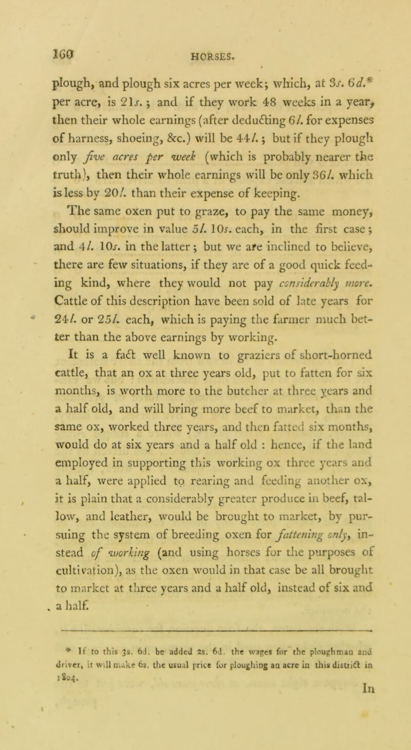 IGO plough, and plough six acres per week; which, at 3/. per acre, is 2\s.; and if they work 48 weeks in a year^ then their whole earnings (after deducting 6/. for expenses of harness, shoeing, &c.) will be 44/.; but if they plough only Jive acres per nveeh (which is probably nearer the truth), then their whole earnings will be only 36/. which is less by 20/. than their expense of keeping. The same oxen put to graze, to pay the same money, should improve in value 5/. IOj. each, in the first case; and 4/. lOj-. in the latter; but we are inclined to believe, there are few situations, if they are of a good quick feed- ing kind, where they would not pay ccnsiderably more. Cattle of this description have been sold of late years for • 24/. or 25/. each, which is paying the farmer much bet- ter than the above earnings by working. It is a fadt well known to graziers of short-horned cattle, that an ox at three years old, put to fatten for six months, is worth more to the butcher at three years and a half old, and will bring more beef to market, than the same ox, worked three years, and then fatted six months, would do at six years and a half old : hence, if the land employed in supporting this working ox three years and a half, were applied to rearing and feeding another ox, it is plain that a considerably greater produce in beef, tal- low, and leather, would be brought to market, by pur- suing the system of breeding oxen for fattening cnly^ in- stead of ‘Lvorhing (and using horses for the purposes of cultivation), as the oxen would in that case be all brought to market at three years and a half old, instead of six and . a half. * If to this 3s. 6J. be added 2s. 6J. the wapes for the pinughmaa and driver, it w.llmuke 6s. the usual price for ploughing an acre iu tbisdisui£l in iSoi. In