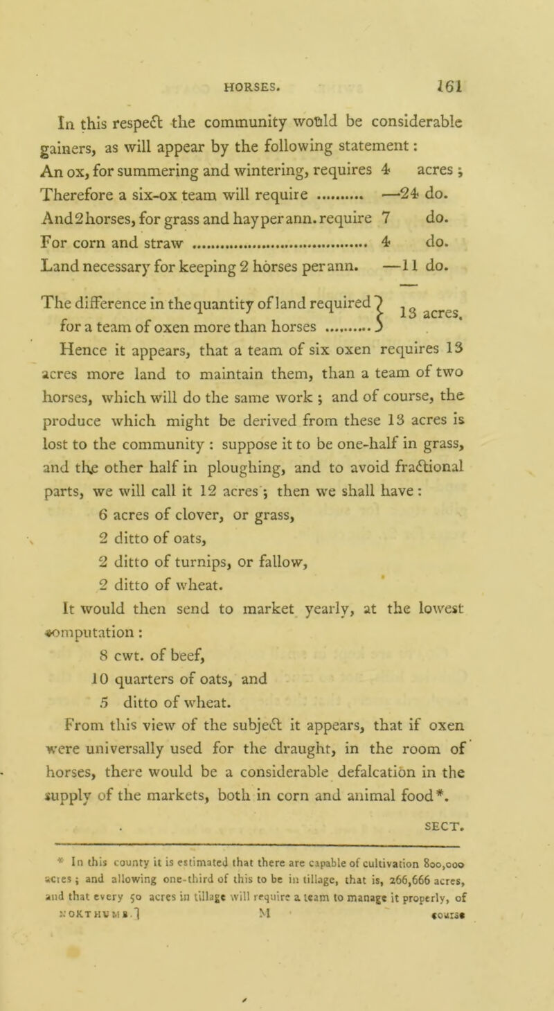 In this respe£l the community woftld be considerable gainers, as will appear by the following statement: An ox, for summering and wintering, requires 4 acres ; Therefore a six-ox team will require —24 do. And2 horses, for grass and hay perann. require 7 do. For corn and straw 4 do. Land necessary for keeping 2 horses perann. —11 do. The difference In the quantity of land required 7 acres for a team of oxen more than horses 3 Hence it appears, that a team of six oxen requires 13 acres more land to maintain them, than a team of two horses, which will do the same work ; and of course, the produce which might be derived from these 13 acres is lost to the community : suppose it to be one-half in grass, and the other half in ploughing, and to avoid fractional parts, we will call it 12 acres •, then we shall have : 6 acres of clover, or grass, 2 ditto of oats, 2 ditto of turnips, or fallow, 2 ditto of wheat. It would then send to market yearly, at the lowest computation: 8 cwt. of beef, 10 quarters of oats, and 5 ditto of wheat. From this view of the subjeCt it appears, that If oxen were universally used for the draught, in the room of horses, there would be a considerable defalcation in the supply of the markets, both in corn and animal food*. SECT. * In this county it is cstimateJ that there are capable of cultivation 800,000 acres ; and allowing one-third of this to be in tillage, that is, 266,666 acres, and that every 50 acres in tillage will require a team to manage it properly, of