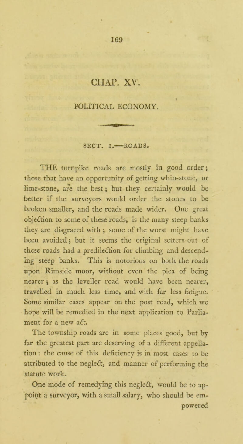 CHAP. XV. POLITICAL ECONOMY. SECT. I. ROADS. THE turnpike roads are mostly in good order; those that have an opportunity of getting whin-stone, or lime-stone, are the best; but they certainly would be better if the surveyors would order the stones to be broken smaller, and the roads made wider. One great objeftion to some of these roads, is the many steep banks they are disgraced with ; some of the worst might have been avoided; but it seems the original setters-out of these roads had a prediledlion for climbing and descend- ing steep banks. This is notorious on both the roads upon Rimside moor, without even the plea of being nearer ; as the leveller road would have been nearer, travelled in much less time, and with far less fatigue. Some similar cases appear on the post road, which we hope will be remedied in the next application to Parlia- ment for a new a6l. The township roads are in some places good, but by far the greatest part are deserving of a different appella- tion ; the cause of this deficiency is in most cases to be attributed to the negleiff, and manner of performing the statute work. One mode of remedying this neglect, would be to ap- point a surveyor, with a small salary, who should be em- powered