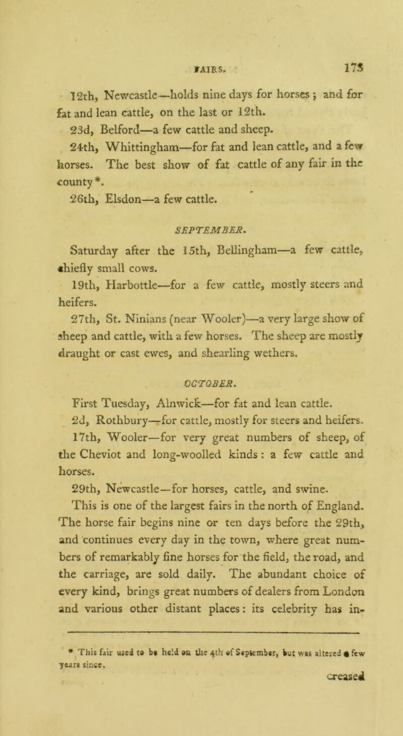 175 12th, Newcastle—holds nine days for horses j and for fat and lean cattle, on the last or 12th. 23d, Belford—a few cattle and sheep. 24th, Whittingham—for fat and lean cattle, and a few horses. The best show of fat cattle of any fair in the county*. 26th, Elsdon—a few cattle. S£PT£M££Jl. Saturday after the 15th, Bellingham—a few cattle, chiefly small cows. 19th, Harbottle—for a few cattle, mostly steers and heifers. 27th, St. Ninlans (near Wooler)—a very large show of sheep and cattle, with a few horses. The sheep are mostly draught or cast ewes, and shearling wethers. CCTO£££. First Tuesday, Alnwick—for fat and lean cattle. 2d, Rothbury-^for cattle, mostly for steers and heifers. 17th, Wooler—for very great numbers of sheep, of the Cheviot and long-woolled kinds; a few cattle and horses. 29th, Newcastle—for horses, cattle, and swine. This is one of the largest fairs in the north of England. The horse fair begins nine or ten days before the 29th, and continues every day in the town, where great num- bers of remarkably fine horses for the field, the road, and the carriage, are sold daily. The abundant choice of every kind, brings great numbers of dealers from London and various other distant places: its celebrity has in- * This fair used to bt held oa the 4th of September, but was altered • few yeare since. creased