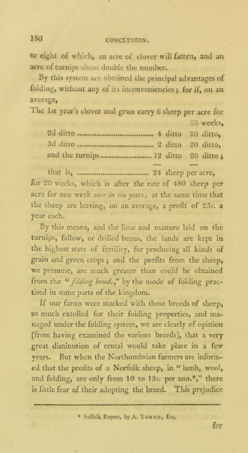 ISO 01' eight of which, an acre of clover will fatten, and an acre of turnips about double the number. By this system are obtained the principal advantages of folding, without any of its inconveniencies j for if, on an average, dhe 1st year’s clover and grass carry 6 sheep per acre for 20 weeks, 2d ditto 4 ditto 20 ditto, ikl ditto 2 ditto 20 ditto, and the turnips 12 ditto 20 ditto ; that is, 24 sheep per acre, for 20 weeks, which is after the rate of 480 sheep per acre for one week once in six years; at the same time that the siieep are leaving, on an average, a profit of 23s. a year each. By this means, and the lime and manure laid on the turnips, fallow, or drilled beans, the lands are kept in the highest state of fertility, for producing all kinds of grain and green crops ; and the profits from the sheep, we presume, are much greater than could be obtained from the folding breeds y’hy x\\q mode of folding prac- tised in some parts of the kingdom. If our farms were stocked with those breeds of sheep, so much extolled for their folding properties, and ma- naged under the folding system, we are clearly of opinion (from having examined the various breeds), that a very great diminution of rental would take place in a few years. But when the Northumbrian farmers are inform- ed that the profits of a Norfolk sheep, in lamb, wool, and folding, are only from 10 to 13r. per ann.*,” there is little fear of their adopting the breed. This prejudice * Suffolk. Report, by .A. Young, Es<j. for