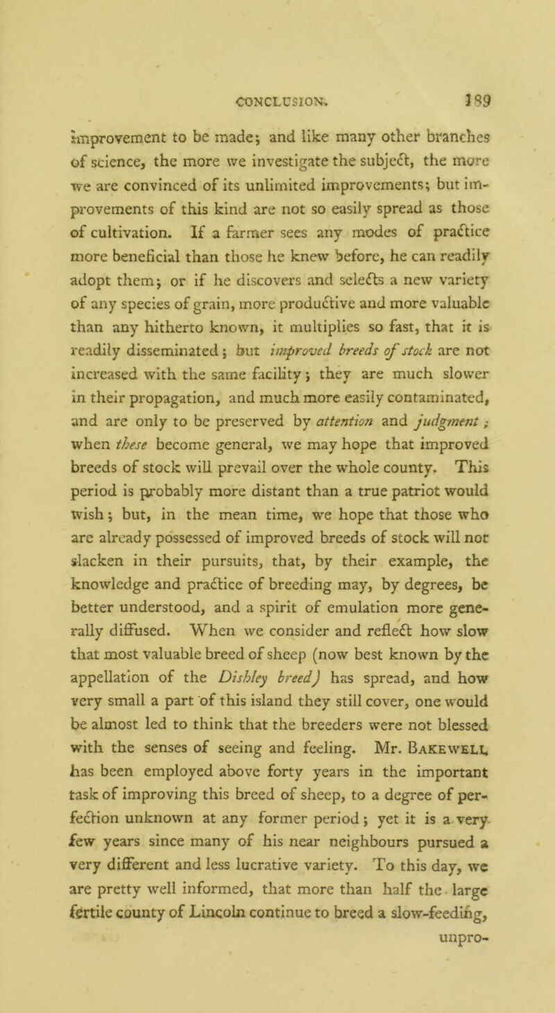 Improvement to be made; and like many other branches of science, the more we investigate the subject, the more we are convinced of its unlimited improvements; but im- provements of this kind are not so easily spread as those of cultivation. If a farmer sees any modes of practice more beneficial than those he knew before, he can readily adopt them; or if he discovers and sclefls a new variety of any species of grain, more productive and more valuable than any hitherto known, it multiplies so fast, that it iS’ readily disseminated; but improved breeds of stock are not increased with the same facility; they are much slower in their propagation, and much more easily contaminated, and are only to be preserved by attention and judgment; when these become general, we may hope that improved breeds of stock will prevail over the whole county. This period is probably more distant than a true patriot would wish; but, in the mean time, we hope that those who are already possessed of improved breeds of stock will not slacken in their pursuits, that, by their example, the knowledge and praCfice of breeding may, by degrees, be better understood, and a spirit of emulation more gene- rally diffused. When we consider and refleCl how slow that most valuable breed of sheep (now best known by the appellation of the Dishley breed) has spread, and how very small a part of this island they still cover, one w'ould be almost led to think that the breeders were not blessed with the senses of seeing and feeling. Mr. Bakewell has been employed above forty years in the important task of improving this breed of sheep, to a degree of per- feCfion unknown at any former period; yet it is a very few years since many of his near neighbours pursued a very different and less lucrative variety. To this day, we are pretty well informed, that more than half the. large fertile county of Lincoln continue to breed a slow-feeding, unpro-