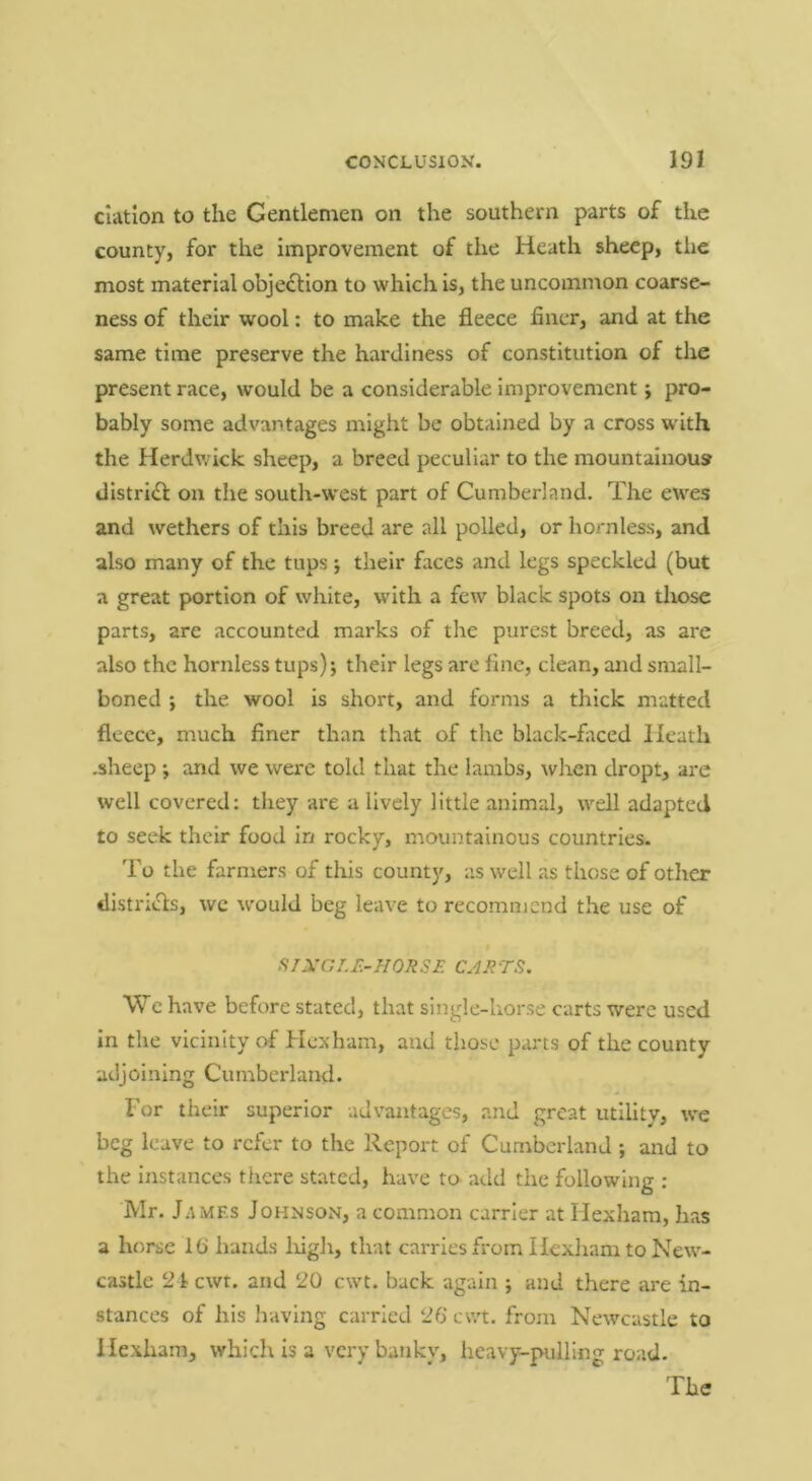 ciation to the Gentlemen on the southern parts of the county, for the improvement of the Heath sheep, the most material objeflion to which is, the uncommon coarse- ness of their wool: to make the fleece finer, and at the same time preserve the hardiness of constitution of the present race, would be a considerable improvement; pro- bably some advantages might be obtained by a cross w'ith the Herdwick sheep, a breed peculiar to the mountainous dlstrifl on the south-w'est part of Cumberland. The ewes and wethers of this breed are all polled, or hornless, and also many of the tups j their faces and legs speckled (but a great portion of white, with a few black spots on those parts, are accounted marks of tlie purest breed, as are also the hornless tups) j their legs are fine, clean, and small- boned ; the wool is short, and forms a thick matted fleece, much finer than that of the black-fliced Heath .sheep ; and we were told that the lambs, wltcn dropt, are well covered: they are a lively little animal, well adapted to seek their food in rocky, mountainous countries. To the farmers of this county, as well as those of other districls, wc would beg leave to recomnjcnd the use of STXGI.r.-HORSE CARTS. Wc have before stated, that single-horse carts were used in the vicinity of Hexham, and those parts of the county adjoining Cumberland- For their superior advantages, and great utility, we beg leave to refer to the Report of Cumberland ; and to the instances there stated, have to add the following : Mr. James Johnson, a common carrier at Hexham, has a horse Ki hands Ifigh, that carries from Hexham to New- castle 21 cwt. and 20 cwt. back again ; and there are in- stances of his having carried 26‘ cwt. from Newcastle to Hexham, which is a very banky, heavy-pulling road. The