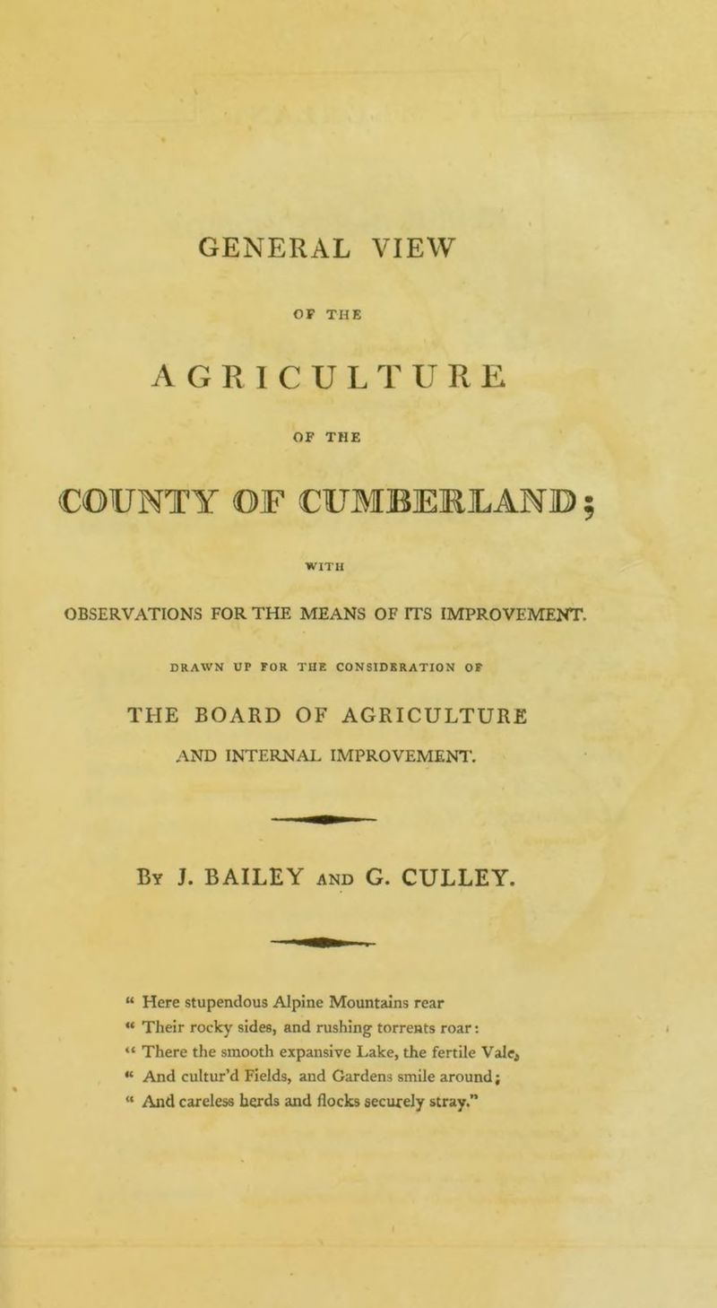 GENERAL VIEW OF THE AGRICULTURE OF THE COUNTY OF CUMBERLAND WITH OBSERVATIONS FOR THE MEANS OF ITS IMPROVEMENT. DRAWN UP FOR THE CONSIDERATION OF THE BOARD OF AGRICULTURE AND INTERNAL IMPROVEMENT. By J. bailey and G. CULLEY. “ Here stupendous Alpine Mountains rear “ Their rocky sides, and rushing torrents roar: “ There the smooth expansive Lake, the fertile Valc^ “ And cultur’d Fields, and Gardens smile around; “ And careless herds and flocks securely stray.