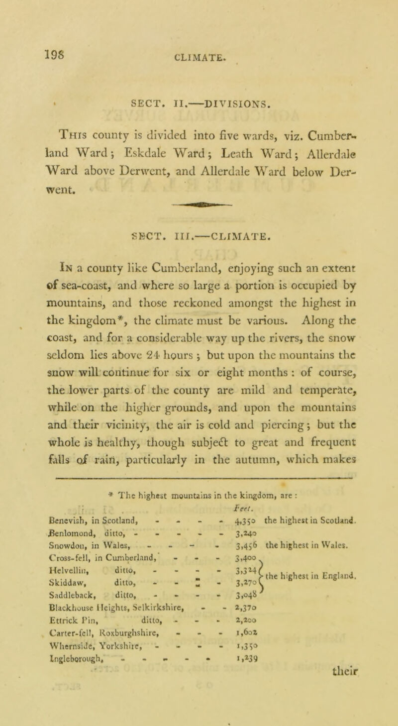 • SECT. II. DIVISIONS. This county is divided into five wards, viz. Cumber*, land Ward-, Eskdale Ward; Leath Ward; Allerdale Ward above Derwent, and Allerdale Ward below Der- went. SECT. III. CLIMATE. In a county like Cumbei-land, enjoying such an extent of sea-coast, and where so large a portion is occupied by mountains, and those reckoned amongst the highest in the kingdom*, the climate must be various. Along the coast, and for a considerable way up the rivers, the snow seldom lies above 24 hours ; but upon the mountains the snow will’continue for six or eight months : of course, the lower parts of the county are mild and temperate, while on the higher grounds, and upon the mountains and tlieir vicinity, the air is cold and piercing; but the whole is healthy, though subjedl to great and frequent falls of rain, particularly in the autumn, which makes ♦ The highest mountains in the kingdomi are : wvi' • -k ■- Denevish, in Scotland, Eenlomond, ditto, - - - Snowdon, in Wales, C'ross-fell, in Cumberland, Helvellin, ditto, Skiddaw, ditto, Saddleback, ditto, Blackhouse Heights, Selkirkshire, Etlrick Tin, ditto, Carter-fell, Roxburghshire, WhernsiJe, Yorkshire, Ingleboroitgh,' - - feel. 4,3 the highest in Scotland. 3.240 3,456 the highest in W’ales. 3.400 3.324 3.270 3.o4» 2,370 the highest in England. 2,loo i,6o2 1.350 >.239 their