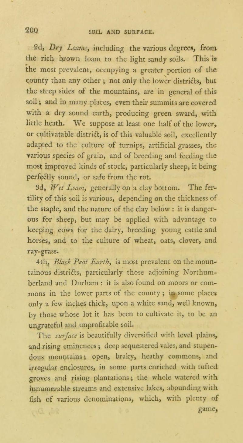 2d, Dry Loamsy including the various degrees, from the rich brown loam to the light sandy soils. This is the most prevalent, occupying a greater portion of the V. county than any other ; not only the lower districts, but the steep sides of the mountains, are in general of this soil; and in many places, even their summits are covered with a dry sound earth, producing green sward, with little heath. We suppose at least one half of the lower, or cultivatable distridl:, is of this valuable soil, excellently adapted to the culture of turnips, artificial grasses, the various species of grain, and of breeding and feeding the most improved kinds of stock, particularly sheep, it being perfectly sound, or safe from the rot. 3d, Wet Loamy generally on a clay bottom. The fer- tility of this soil is various, depending on the thickness of the staple, and the nature of the clay below : it is danger- ous for sheep, but may be applied with advantage to keeping cows for the dairy, breeding young cattle and horses, and to the culture of wheat, oats, clover, and ray-grass. 4th, Black Peat Earthy is most prevalent on the moun- tainous districts, particularly those adjoining Northum- berland and Durham : it is also found on moors or com- mons in the lower parts of the county; itj.some places only a few inches thick, upon a white sand, well known, by those whose lot it has been to cultivate it, to be an ungrateful and unprofitable soil. The surface is beautifully diversified with level plains, and rising eminences j deep sequestered vales, and stupen- dous mountains •, open, braky, heathy commons, and irregular enclosures, in some parts enriched with tufted groves and rising plantations; the whole watered with innumerable streams and extensive lakes, abounding w'ith fish of various denominations, which, with plenty of game.