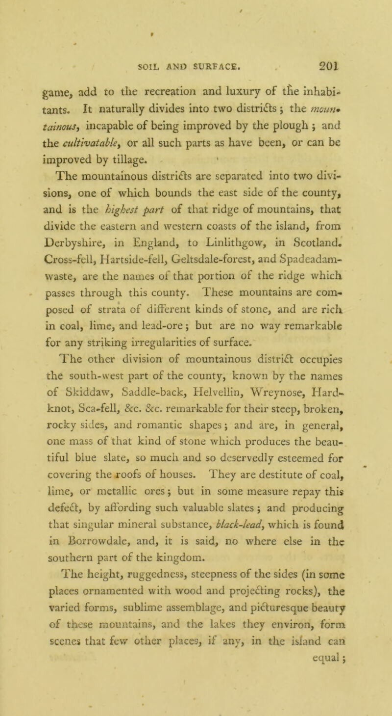 game, add to the recreation and luxury of tlie inhabi- tants. It naturally divides into two distri<^s j the mouu* tainouJi incapable of being improved by the plough ; and the cultlvatabUy or all such parts as have been, or can be improved by tillage. The mountainous districts are separated into two divi- sions, one of which bounds the east side of the county, and is the highest part of that ridge of mountains, that divide the eastern and western coasts of the island, from i Derbyshire, in England, to Linlithgow, in Scotland. Cross-fell, Hartside-fell, Geltsdale-forest, and Spadeadam- waste, are the names of that portion of the ridge which passes through this county. These mountains are com- posed of strata of different kinds of stone, and are rich in coal, lime, and lead-ore; but are no way remarkable for any striking irregularities of surface. The other division of mountainous distriil occupies the south-west part of the county, known by the names of Skiddaw, Saddle-back, Helvellln, Wreynose, Elard- knot, Sca-fell, &c. &c. remarkable for their steep, broken, rocky sides, and romantic shapes; and are, in general, one mass of that kind of stone which produces the beau- tiful blue slate, so much and so deservedly esteemed for covering the roofs of houses. They are destitute of coal, lime, or metallic ores; but in some measure repay this defeat, by affording such valuable slates j and producing that singular mineral substance, black-lead, which is found in Borrowdale, and, it is said, no where else in the southern part of the kingdom. The height, ruggedness, steepness of the sides (In some places ornamented with wood and projecting rocks), the varied forms, sublime assemblage, and picturesque beauty of these mountains, and the lakes they environ, form scenes that few other places, if any, in the island can equal;