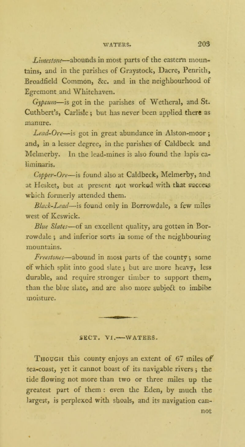 Limestone—abounds in most parts of the eastern moun- tains, and in the parishes of Graystock, Dacre, Penrith, Broadfield Common, &c. and in the neighbourhood of Egremont and Whitehaven. Gypsum—is got in the parishes of Wetheral, and St. Cuthbert’s, Carlisle ; but has never been applied there as manure. Lead-Ore—is got in great abundance in Alston-moor ; and, in a lesser degree, in the parishes of Caldbeck and Melmerby. In the lead-mines is also found the lapis ca- Uminaris. Copper-Ore—is found also at Caldbeck, Melmerby, and at Hesket, but at present not worked with that succe^ which formerly attended them. Black-Lead—is found only in Borrowdale, a few miles west of Keswick, Blue Slates—of an excellent quality, are gotten In Bor- rowdale ; and inferior sorts in some of the neighbouring mountains. Freestones—abound in most parts of the county; some of which split into good slate ; but are more heavy, less durable, and require stronger timber to support them, than the blue slate, and are also more §ubje<rt to imbibe moisture. SECT. VI. WATERS. Though this county enjoys an extent of 67 miles of Sea-coast, yet it cannot boast of its navigable rivers ; the tide flowing not more than two or three miles up the greatest part of them : even the Eden, by much the largest, is perplexed with shoals, and its navigation can- not