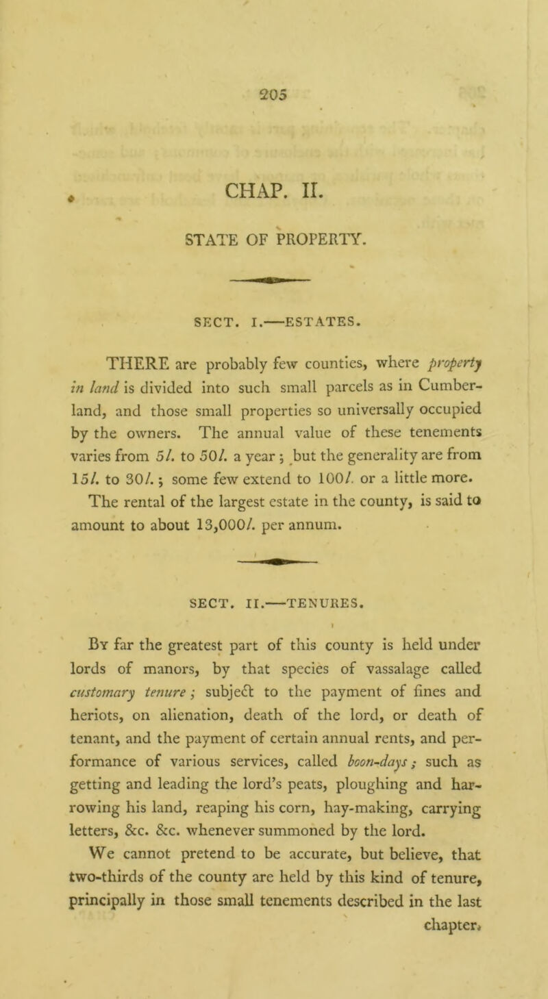 CHAP. II. STATE OF PROPERTY. SECT. I. ESTATES. THERE are probably few counties, whei'e property in land is divided into such small parcels as in Cumber- land, and those small properties so universally occupied by the owners. The annual value of these tenements varies from 5/. to 50/. a year; but the generality are from 15/. to 30/.; some few extend to 100/. or a little more. The rental of the largest estate in the county, is said to amount to about 13,000/. per annum. SECT. II. TENURES. I By far the greatest part of this county is held under lords of manors, by that species of vassalage called customary tenure; subject to the payment of fines and heriots, on alienation, death of the lord, or death of tenant, and the payment of certain annual rents, and per- formance of various services, called boon-days; such as getting and leading the lord’s peats, ploughing and har- rowing his land, reaping his corn, hay-making, carrying letters, &c. &c. whenever summoned by the lord. We cannot pretend to be accurate, but believe, that two-thirds of the county are held by this kind of tenure, principally in those small tenements described in the last chapter*